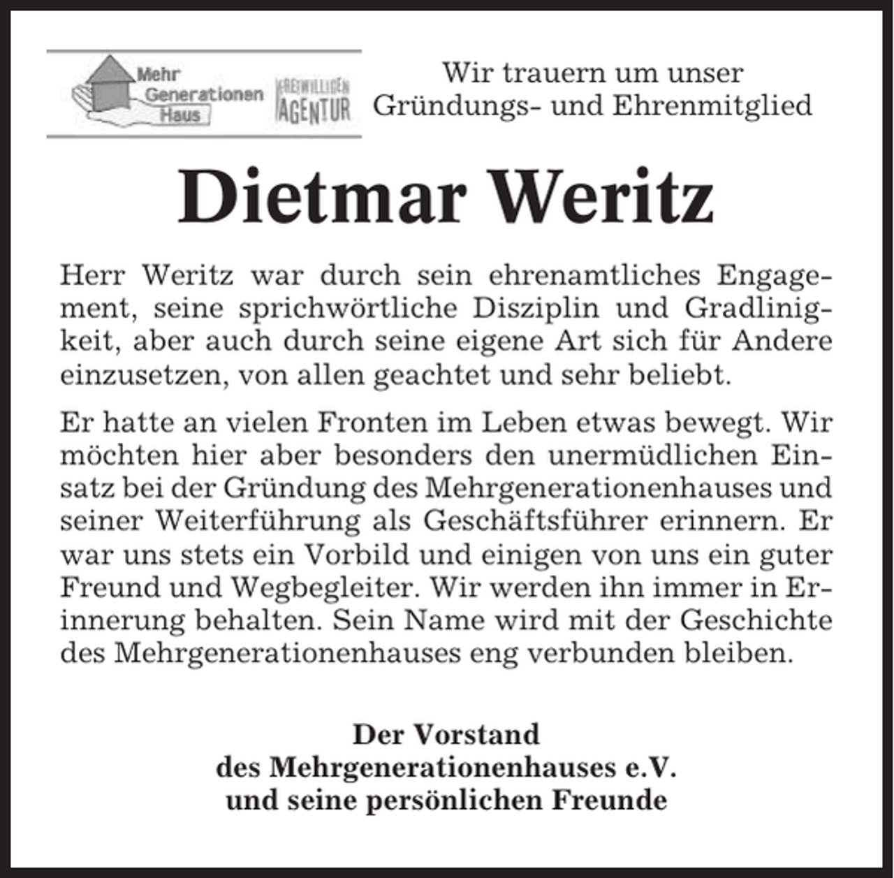 <p>Wir trauern um unser<br />Gründungs- und Ehrenmitglied</p><p>Dietmar Weritz<br />Herr Weritz war durch sein ehrenamtliches Engagement, seine sprichwörtliche Disziplin und Gradlinigkeit, aber auch durch seine eigene Art sich für Andere<br />einzusetzen, von allen geachtet und sehr beliebt.<br />Er hatte an vielen Fronten im Leben etwas bewegt. Wir<br />möchten hier aber besonders den unermüdlichen Einsatz bei der Gründung des Mehrgenerationenhauses und<br />seiner Weiterführung als Geschäftsführer erinnern. Er<br />war uns stets ein Vorbild und einigen von uns ein guter<br />Freund und Wegbegleiter. Wir werden ihn immer in Erinnerung behalten. Sein Name wird mit der Geschichte<br />des Mehrgenerationenhauses eng verbunden bleiben.<br />Der Vorstand<br />des Mehrgenerationenhauses e.V.<br />und seine persönlichen Freunde</p>
