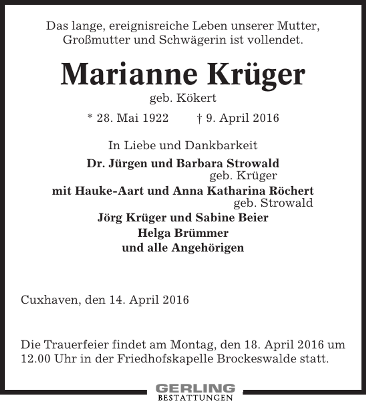 <p>Das lange, ereignisreiche Leben unserer Mutter,<br />Großmutter und Schwägerin ist vollendet.</p><p>Marianne Krüger<br />geb. Kökert<br />* 28. Mai 1922</p><p>† 9. April 2016</p><p>In Liebe und Dankbarkeit<br />Dr. Jürgen und Barbara Strowald<br />geb. Krüger<br />mit Hauke-Aart und Anna Katharina Röchert<br />geb. Strowald<br />Jörg Krüger und Sabine Beier<br />Helga Brümmer<br />und alle Angehörigen</p><p>Cuxhaven, den 14. April 2016</p><p>Die Trauerfeier findet am Montag, den 18. April 2016 um<br />12.00 Uhr in der Friedhofskapelle Brockeswalde statt.</p>