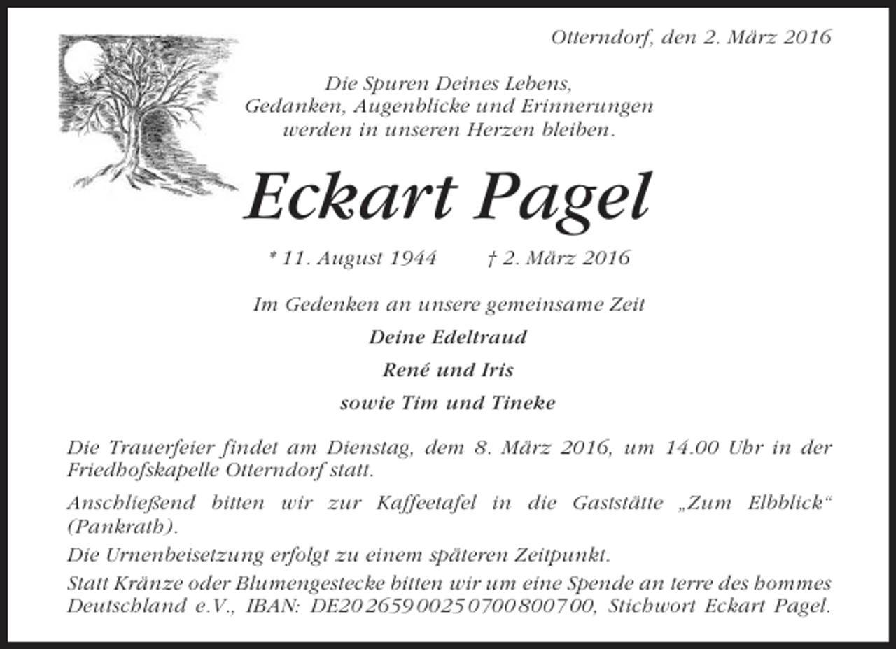 <p>Otterndorf, den 2. März 2016<br />Die Spuren Deines Lebens,<br />Gedanken, Augenblicke und Erinnerungen<br />werden in unseren Herzen bleiben.</p><p>Eckart Pagel<br />* 11. August 1944</p><p>† 2. März 2016</p><p>Im Gedenken an unsere gemeinsame Zeit<br />Deine Edeltraud<br />René und Iris<br />sowie Tim und Tineke<br />Die Trauerfeier findet am Dienstag, dem 8. März 2016, um 14.00 Uhr in der<br />Friedhofskapelle Otterndorf statt.<br />Anschließend bitten wir zur Kaffeetafel in die Gaststätte „Zum Elbblick“<br />(Pankrath).<br />Die Urnenbeisetzung erfolgt zu einem späteren Zeitpunkt.<br />Statt Kränze oder Blumengestecke bitten wir um eine Spende an terre des hommes<br />Deutschland e.V., IBAN: DE20 2659 0025 0700 8007 00, Stichwort Eckart Pagel.</p>