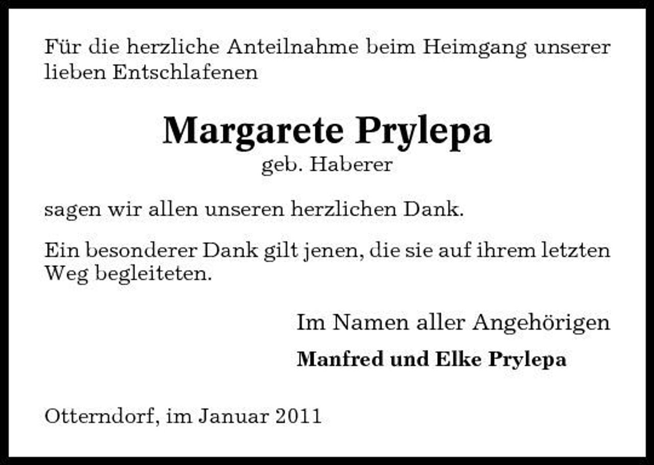 <p>Für die herzliche Anteilnahme beim Heimgang unserer lieben Entschlafenen</p><p>Margarete Prylepa<br />geb. Haberer sagen wir allen unseren herzlichen Dank. Ein besonderer Dank gilt jenen, die sie auf ihrem letzten Weg begleiteten.</p><p>Im Namen aller Angehörigen<br />Manfred und Elke Prylepa Otterndorf, im Januar 2011</p>