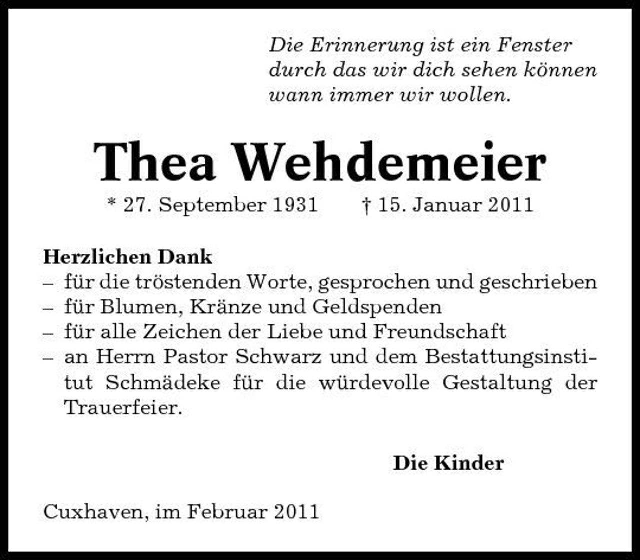 <p>Die Erinnerung ist ein Fenster durch das wir dich sehen können wann immer wir wollen.</p><p>Thea Wehdemeier<br />* 27. September 1931 † 15. Januar 2011 Herzlichen Dank – für die tröstenden Worte, gesprochen und geschrieben – für Blumen, Kränze und Geldspenden – für alle Zeichen der Liebe und Freundschaft – an Herrn Pastor Schwarz und dem Bestattungsinstitut Schmädeke für die würdevolle Gestaltung der Trauerfeier. Die Kinder Cuxhaven, im Februar 2011</p>