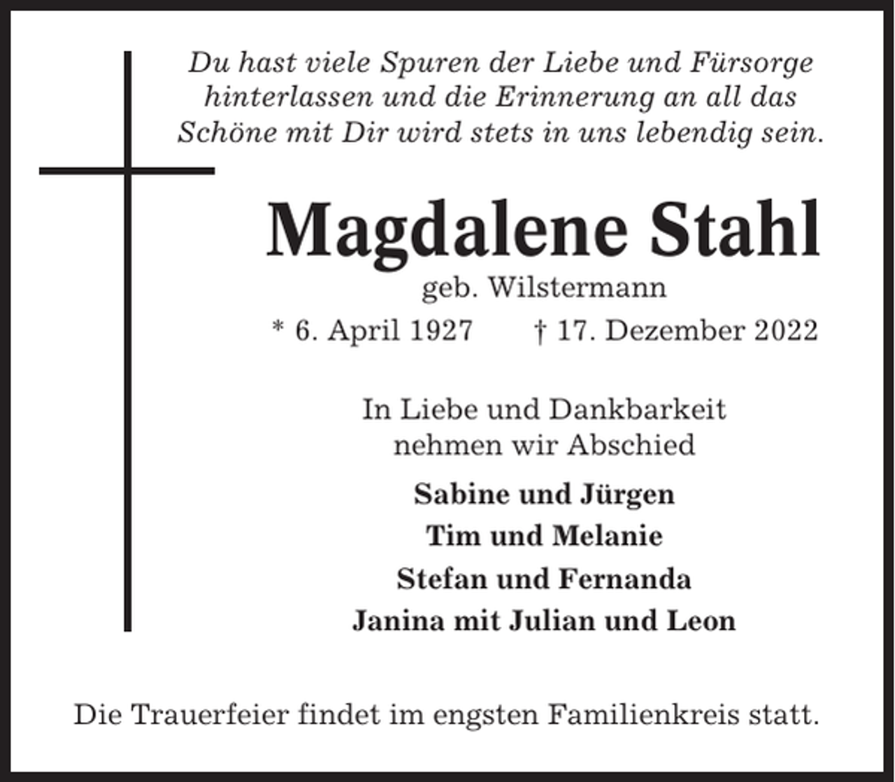 <p>Du hast viele Spuren der Liebe und Fürsorge<br />hinterlassen und die Erinnerung an all das<br />Schöne mit Dir wird stets in uns lebendig sein.</p><p>Magdalene Stahl<br />geb. Wilstermann<br />* 6. April 1927<br />† 17. Dezember 2022<br />In Liebe und Dankbarkeit<br />nehmen wir Abschied<br />Sabine und Jürgen<br />Tim und Melanie<br />Stefan und Fernanda<br />Janina mit Julian und Leon<br />Die Trauerfeier findet im engsten Familienkreis statt.</p>