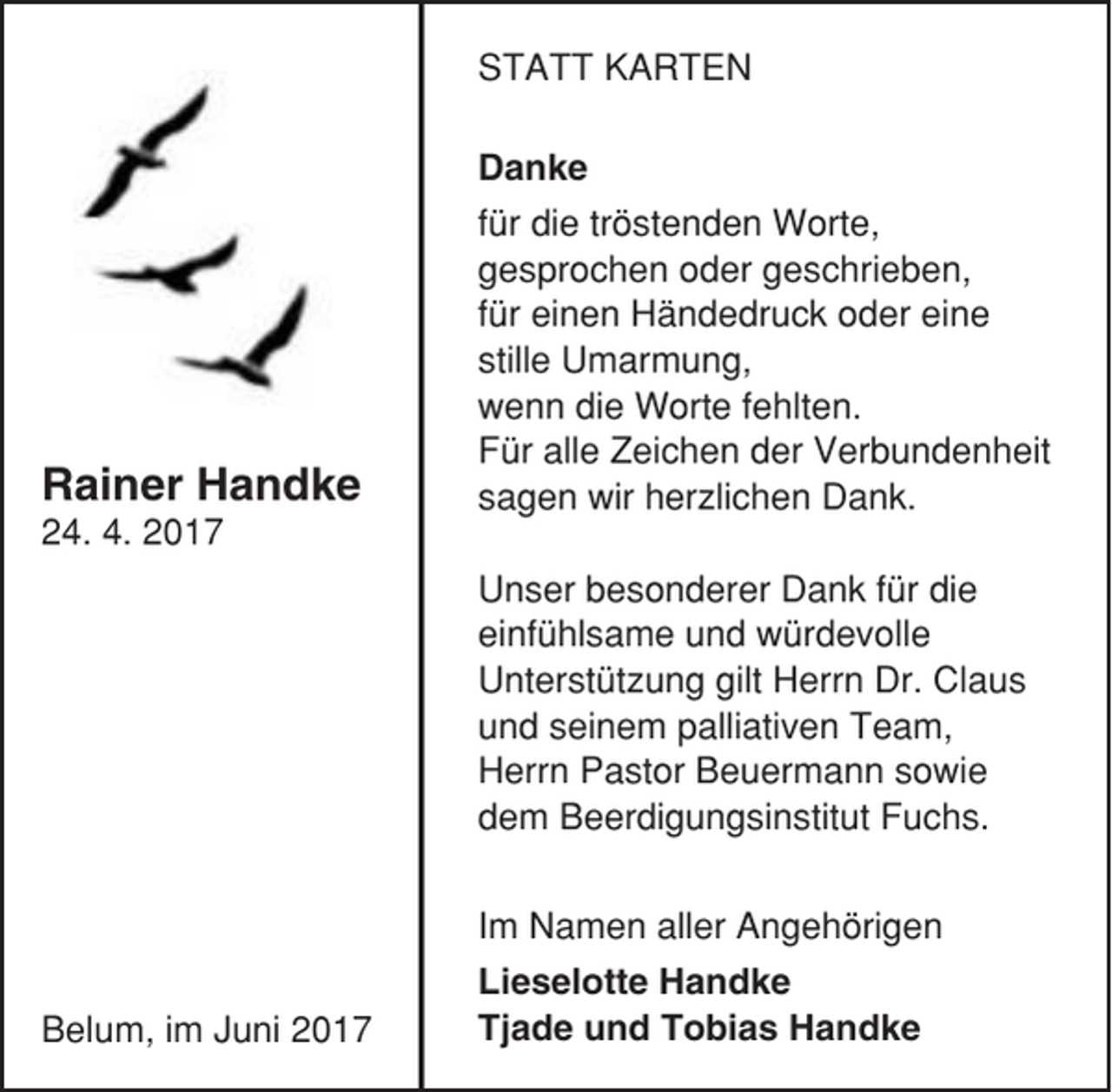 <p>STATT KARTEN</p><p>Rainer Handke</p><p>Danke<br />für die tröstenden Worte,<br />gesprochen oder geschrieben,<br />für einen Händedruck oder eine<br />stille Umarmung,<br />wenn die Worte fehlten.<br />Für alle Zeichen der Verbundenheit<br />sagen wir herzlichen Dank.</p><p>24. 4. 2017<br />Unser besonderer Dank für die<br />einfühlsame und würdevolle<br />Unterstützung gilt Herrn Dr. Claus<br />und seinem palliativen Team,<br />Herrn Pastor Beuermann sowie<br />dem Beerdigungsinstitut Fuchs.</p><p>Belum, im Juni 2017</p><p>Im Namen aller Angehörigen<br />Lieselotte Handke<br />Tjade und Tobias Handke</p>