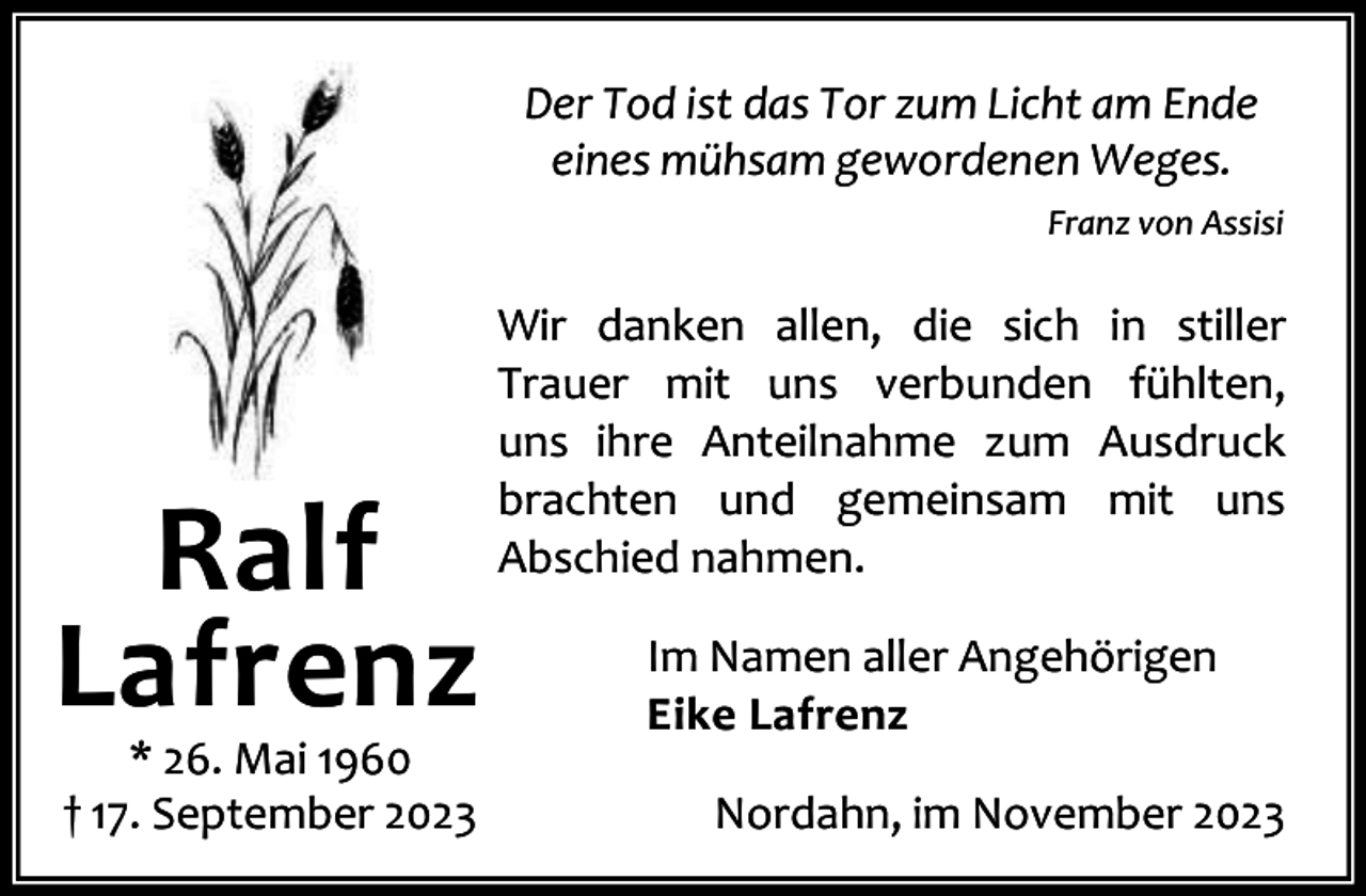 <p>Der Tod ist das Tor zum Licht am Ende<br />eines mühsam gewordenen Weges.<br />Franz von Assisi</p><p>Ralf<br />Lafrenz<br />* 26. Mai 1960<br />† 17. September 2023</p><p>Wir danken allen, die sich in stiller<br />Trauer mit uns verbunden fühlten,<br />uns ihre Anteilnahme zum Ausdruck<br />brachten und gemeinsam mit uns<br />Abschied nahmen.<br />Im Namen aller Angehörigen<br />Eike Lafrenz<br />Nordahn, im November 2023</p>