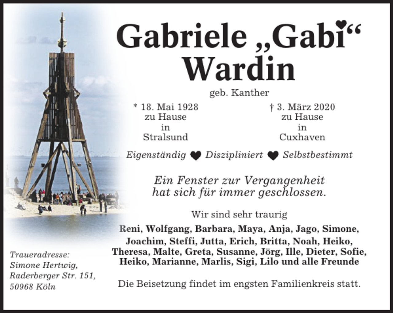 <p>Gabriele „Gabi“<br />Wardin<br />geb. Kanther<br />* 18. Mai 1928<br />zu Hause<br />in<br />Stralsund<br />Eigenständig</p><p>† 3. März 2020<br />zu Hause<br />in<br />Cuxhaven<br />Diszipliniert</p><p>Selbstbestimmt</p><p>Ein Fenster zur Vergangenheit<br />hat sich für immer geschlossen.</p><p>Traueradresse:<br />Simone Hertwig,<br />Raderberger Str. 151,<br />50968 Köln</p><p>Wir sind sehr traurig<br />Reni, Wolfgang, Barbara, Maya, Anja, Jago, Simone,<br />Joachim, Steffi, Jutta, Erich, Britta, Noah, Heiko,<br />Theresa, Malte, Greta, Susanne, Jörg, Ille, Dieter, Sofie,<br />Heiko, Marianne, Marlis, Sigi, Lilo und alle Freunde<br />Die Beisetzung findet im engsten Familienkreis statt.</p>