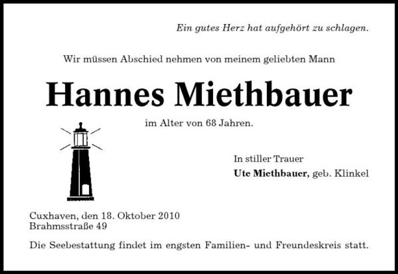 <p>Ein gutes Herz hat aufgehört zu schlagen. Wir müssen Abschied nehmen von meinem geliebten Mann</p><p>Hannes Miethbauer<br />im Alter von 68 Jahren.<br />In stiller Trauer</p><p>Ute Miethbauer, geb. Klinkel</p><p>Cuxhaven, den 18. Oktober 2010 Brahmsstraße 49 Die Seebestattung findet im engsten Familien- und Freundeskreis statt.</p>