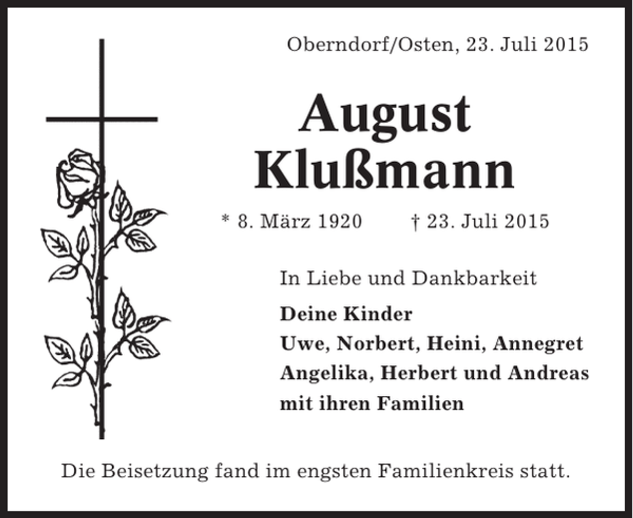 <p>Oberndorf/Osten, 23. Juli 2015</p><p>August<br />Klußmann<br />* 8. März 1920</p><p>† 23. Juli 2015</p><p>In Liebe und Dankbarkeit<br />Deine Kinder<br />Uwe, Norbert, Heini, Annegret<br />Angelika, Herbert und Andreas<br />mit ihren Familien<br />Die Beisetzung fand im engsten Familienkreis statt.</p>