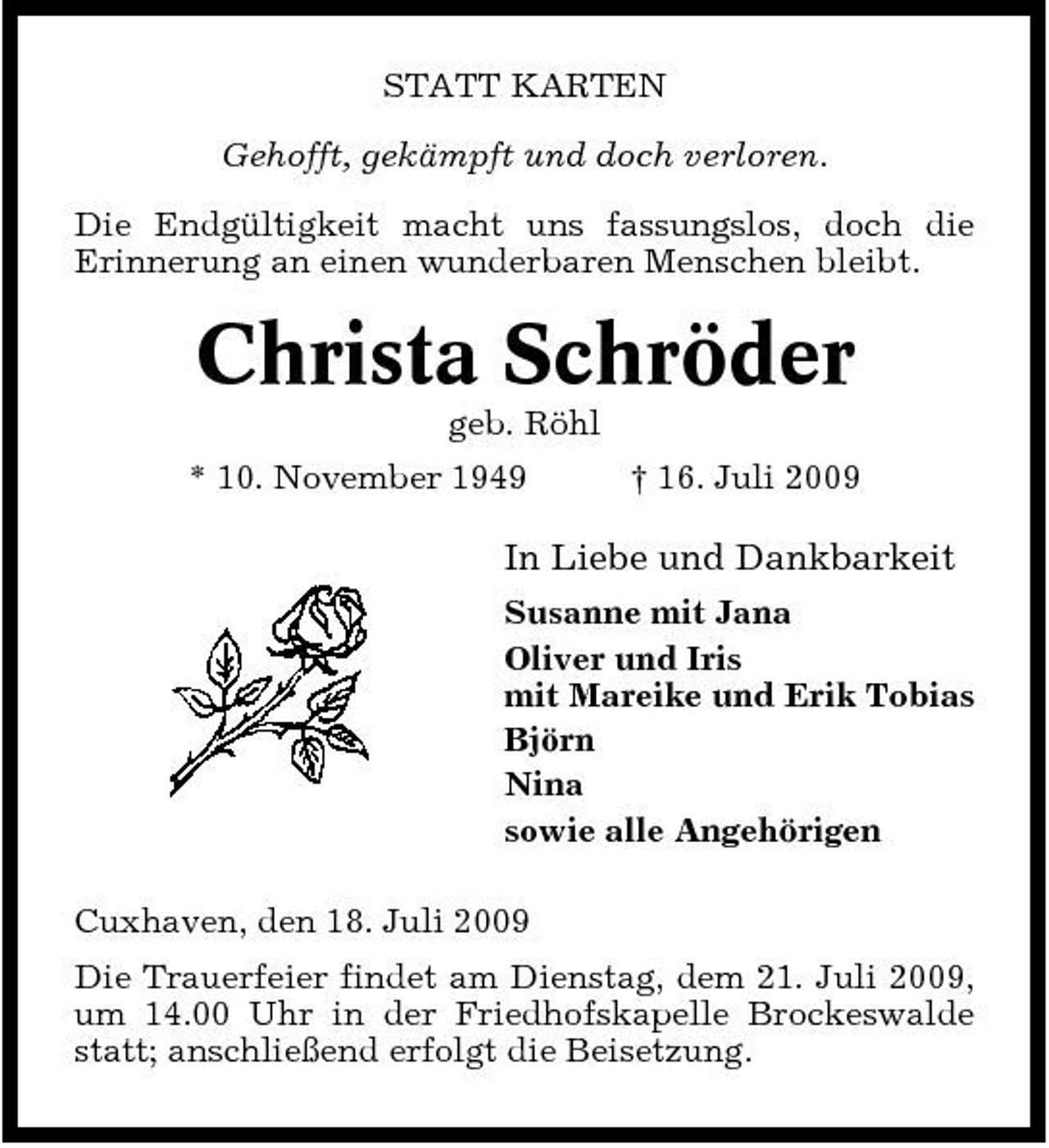<p>STATT KARTEN Gehofft, gekämpft und doch verloren. Die Endgültigkeit macht uns fassungslos, doch die Erinnerung an einen wunderbaren Menschen bleibt.</p><p>Christa Schröder<br />geb. Röhl * 10. November 1949 † 16. Juli 2009</p><p>In Liebe und Dankbarkeit<br />Susanne mit Jana Oliver und Iris mit Mareike und Erik Tobias Björn Nina sowie alle Angehörigen Cuxhaven, den 18. Juli 2009 Die Trauerfeier findet am Dienstag, dem 21. Juli 2009, um 14.00 Uhr in der Friedhofskapelle Brockeswalde statt; anschließend erfolgt die Beisetzung.</p>
