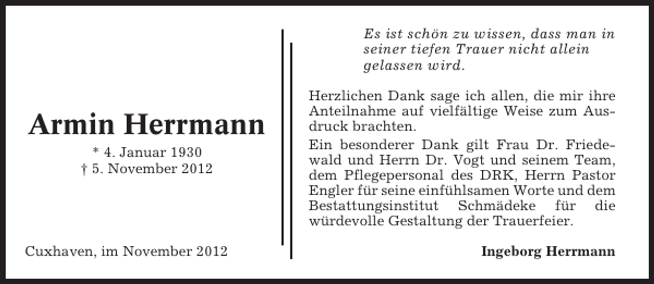<p>Es ist schön zu wissen, dass man in<br />seiner tiefen Trauer nicht allein<br />gelassen wird.</p><p>Armin Herrmann<br />* 4. Januar 1930<br />† 5. November 2012</p><p>Cuxhaven, im November 2012</p><p>Herzlichen Dank sage ich allen, die mir ihre<br />Anteilnahme auf vielfältige Weise zum Ausdruck brachten.<br />Ein besonderer Dank gilt Frau Dr. Friedewald und Herrn Dr. Vogt und seinem Team,<br />dem Pflegepersonal des DRK, Herrn Pastor<br />Engler für seine einfühlsamen Worte und dem<br />Bestattungsinstitut Schmädeke für die<br />würdevolle Gestaltung der Trauerfeier.<br />Ingeborg Herrmann</p>