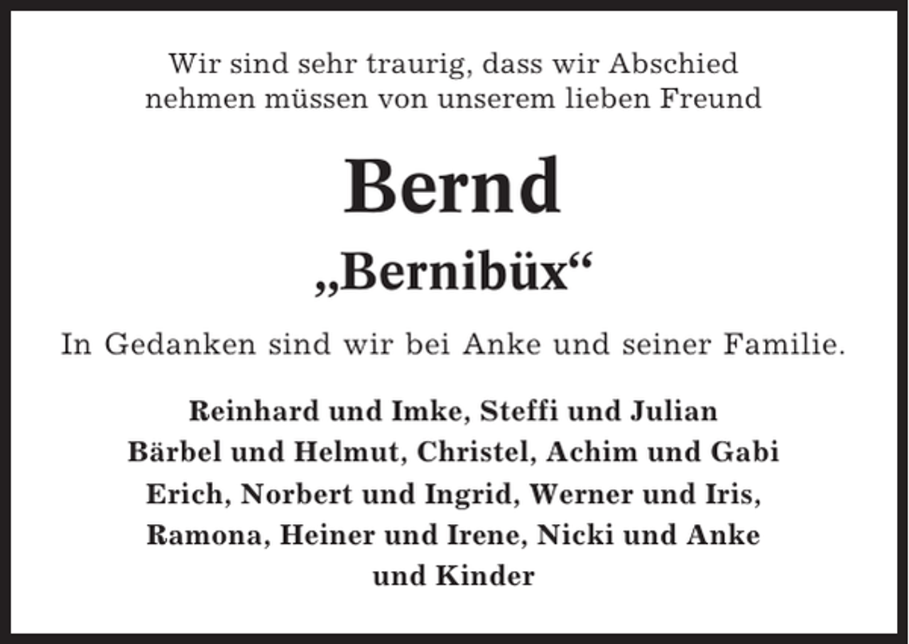 <p>Wir sind sehr traurig, dass wir Abschied<br />nehmen müssen von unserem lieben Freund</p><p>Bernd<br />„Bernibüx“<br />In Gedanken sind wir bei Anke und seiner Familie.<br />Reinhard und Imke, Steffi und Julian<br />Bärbel und Helmut, Christel, Achim und Gabi<br />Erich, Norbert und Ingrid, Werner und Iris,<br />Ramona, Heiner und Irene, Nicki und Anke<br />und Kinder</p>