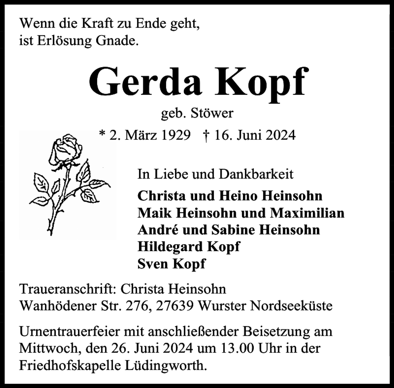 <p>Wenn die Kraft zu Ende geht,<br />ist Erlösung Gnade.</p><p>Gerda Kopf<br />geb. Stöwer<br />* 2. März 1929 † 16. Juni 2024</p><p>In Liebe und Dankbarkeit<br />Christa und Heino Heinsohn<br />Maik Heinsohn und Maximilian<br />André und Sabine Heinsohn<br />Hildegard Kopf<br />Sven Kopf<br />Traueranschrift: Christa Heinsohn<br />Wanhödener Str. 276, 27639 Wurster Nordseeküste<br />Urnentrauerfeier mit anschließender Beisetzung am<br />Mittwoch, den 26. Juni 2024 um 13.00 Uhr in der<br />Friedhofskapelle Lüdingworth.</p>