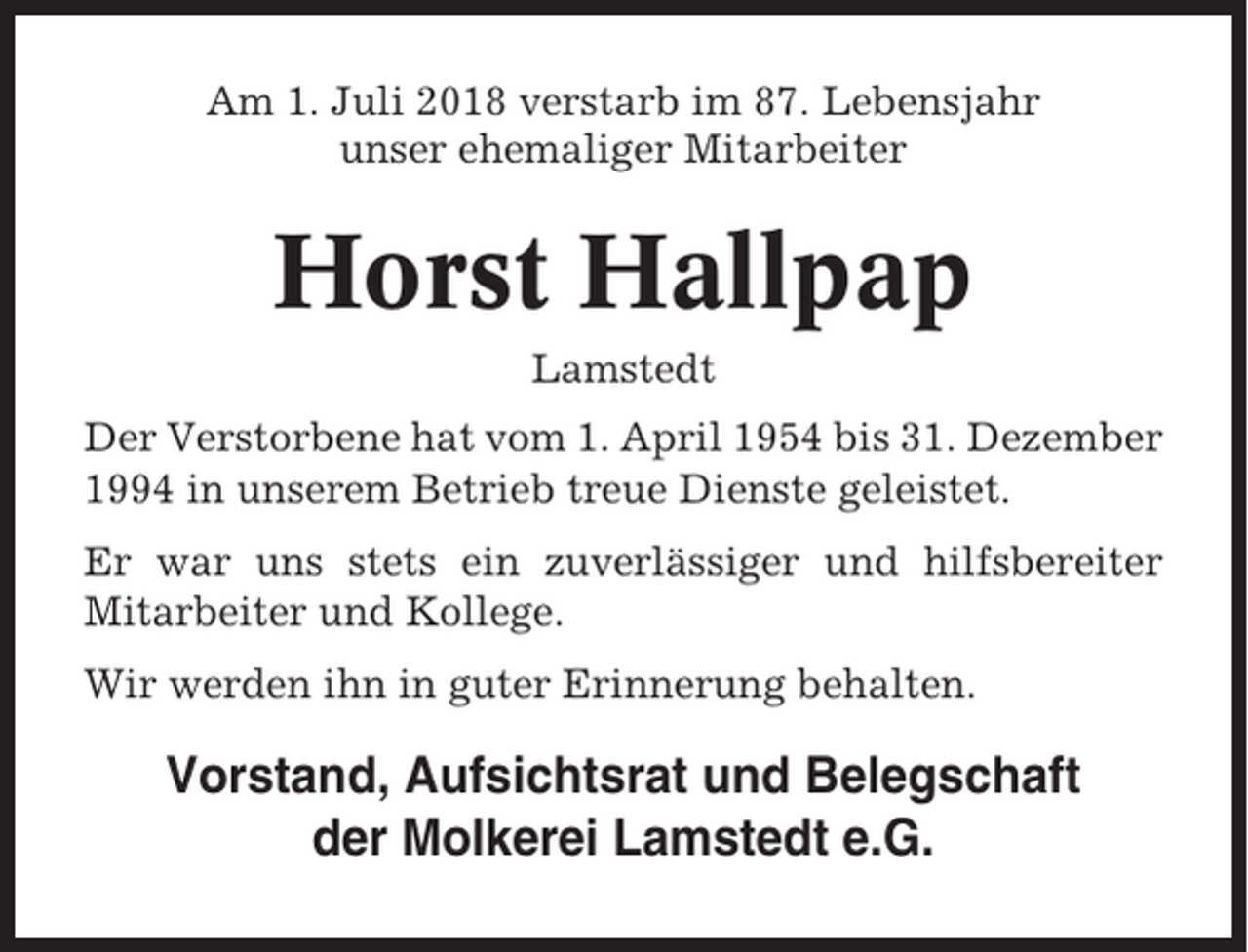 <p>Am 1. Juli 2018 verstarb im 87. Lebensjahr<br />unser ehemaliger Mitarbeiter</p><p>Horst Hallpap<br />Lamstedt<br />Der Verstorbene hat vom 1. April 1954 bis 31. Dezember<br />1994 in unserem Betrieb treue Dienste geleistet.<br />Er war uns stets ein zuverlässiger und hilfsbereiter<br />Mitarbeiter und Kollege.<br />Wir werden ihn in guter Erinnerung behalten.</p><p>Vorstand, Aufsichtsrat und Belegschaft<br />der Molkerei Lamstedt e.G.</p>