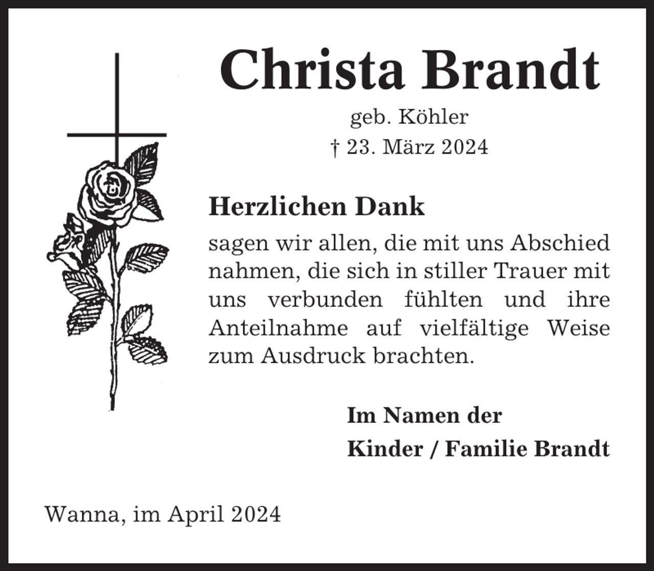 <p>Christa Brandt<br />geb. Köhler<br />† 23. März 2024</p><p>Herzlichen Dank<br />sagen wir allen, die mit uns Abschied<br />nahmen, die sich in stiller Trauer mit<br />uns verbunden fühlten und ihre<br />Anteilnahme auf vielfältige Weise<br />zum Ausdruck brachten.<br />Im Namen der<br />Kinder / Familie Brandt<br />Wanna, im April 2024</p>