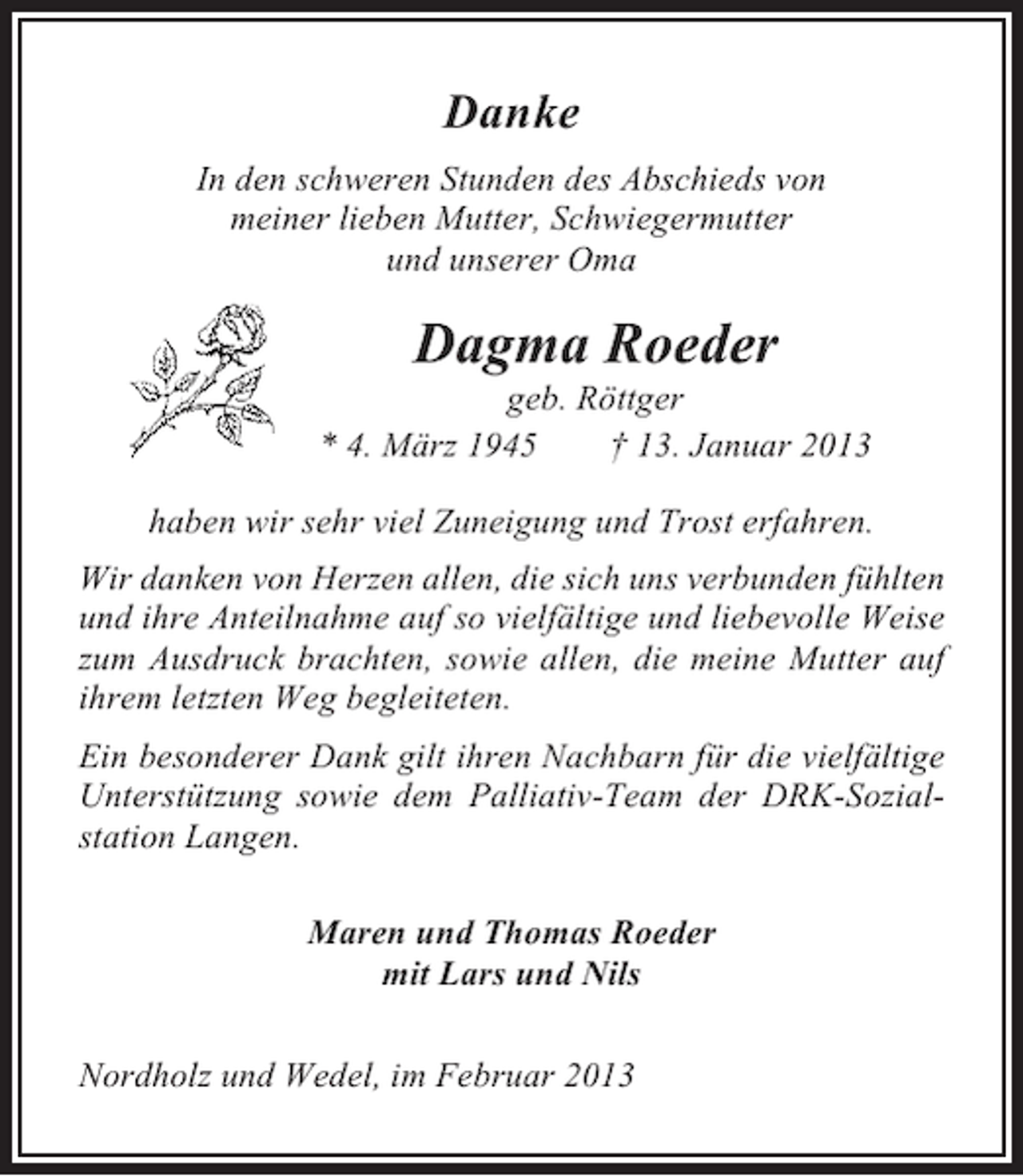 <p>Danke<br />In den schweren Stunden des Abschieds von<br />meiner lieben Mutter, Schwiegermutter<br />und unserer Oma</p><p>Dagma Roeder<br />geb. Röttger<br />* 4. März 1945<br />† 13. Januar 2013<br />haben wir sehr viel Zuneigung und Trost erfahren.<br />Wir danken von Herzen allen, die sich uns verbunden fühlten<br />und ihre Anteilnahme auf so vielfältige und liebevolle Weise<br />zum Ausdruck brachten, sowie allen, die meine Mutter auf<br />ihrem letzten Weg begleiteten.<br />Ein besonderer Dank gilt ihren Nachbarn für die vielfältige<br />Unterstützung sowie dem Palliativ-Team der DRK-Sozialstation Langen.<br />Maren und Thomas Roeder<br />mit Lars und Nils<br />Nordholz und Wedel, im Februar 2013</p>