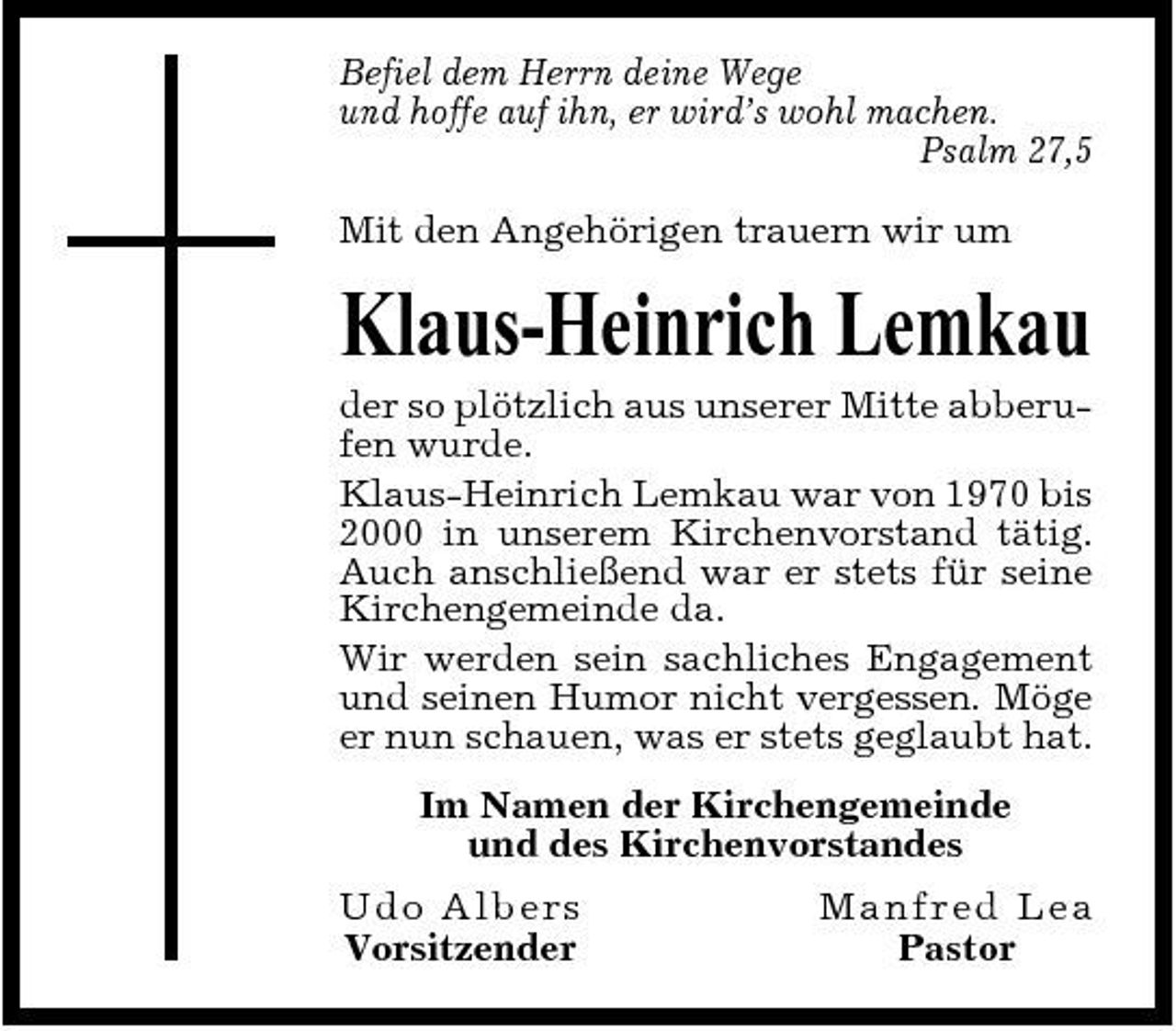 <p>Befiel dem Herrn deine Wege und hoffe auf ihn, er wird’s wohl machen. Psalm 27,5 Mit den Angehörigen trauern wir um</p><p>Klaus-Heinrich Lemkau<br />der so plötzlich aus unserer Mitte abberufen wurde. Klaus-Heinrich Lemkau war von 1970 bis 2000 in unserem Kirchenvorstand tätig. Auch anschließend war er stets für seine Kirchengemeinde da. Wir werden sein sachliches Engagement und seinen Humor nicht vergessen. Möge er nun schauen, was er stets geglaubt hat. Im Namen der Kirchengemeinde und des Kirchenvorstandes Ud o A lb e r s Vorsitzender Ma nf re d Le a Pastor</p>