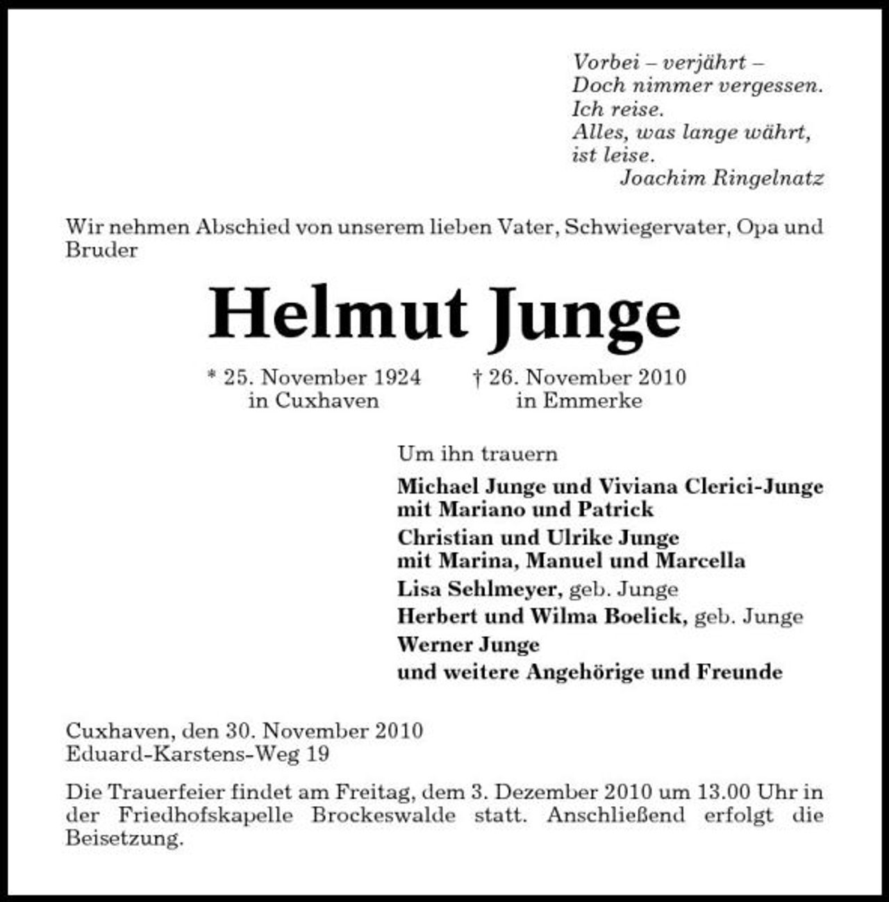 <p>Vorbei – verjährt – Doch nimmer vergessen. Ich reise. Alles, was lange währt, ist leise. Joachim Ringelnatz Wir nehmen Abschied von unserem lieben Vater, Schwiegervater, Opa und Bruder</p><p>Helmut Junge<br />* 25. November 1924 in Cuxhaven † 26. November 2010 in Emmerke Um ihn trauern Michael Junge und Viviana Clerici-Junge mit Mariano und Patrick Christian und Ulrike Junge mit Marina, Manuel und Marcella Lisa Sehlmeyer, geb. Junge Herbert und Wilma Boelick, geb. Junge Werner Junge und weitere Angehörige und Freunde Cuxhaven, den 30. November 2010 Eduard-Karstens-Weg 19 Die Trauerfeier findet am Freitag, dem 3. Dezember 2010 um 13.00 Uhr in der Friedhofskapelle Brockeswalde statt. Anschließend erfolgt die Beisetzung.</p>