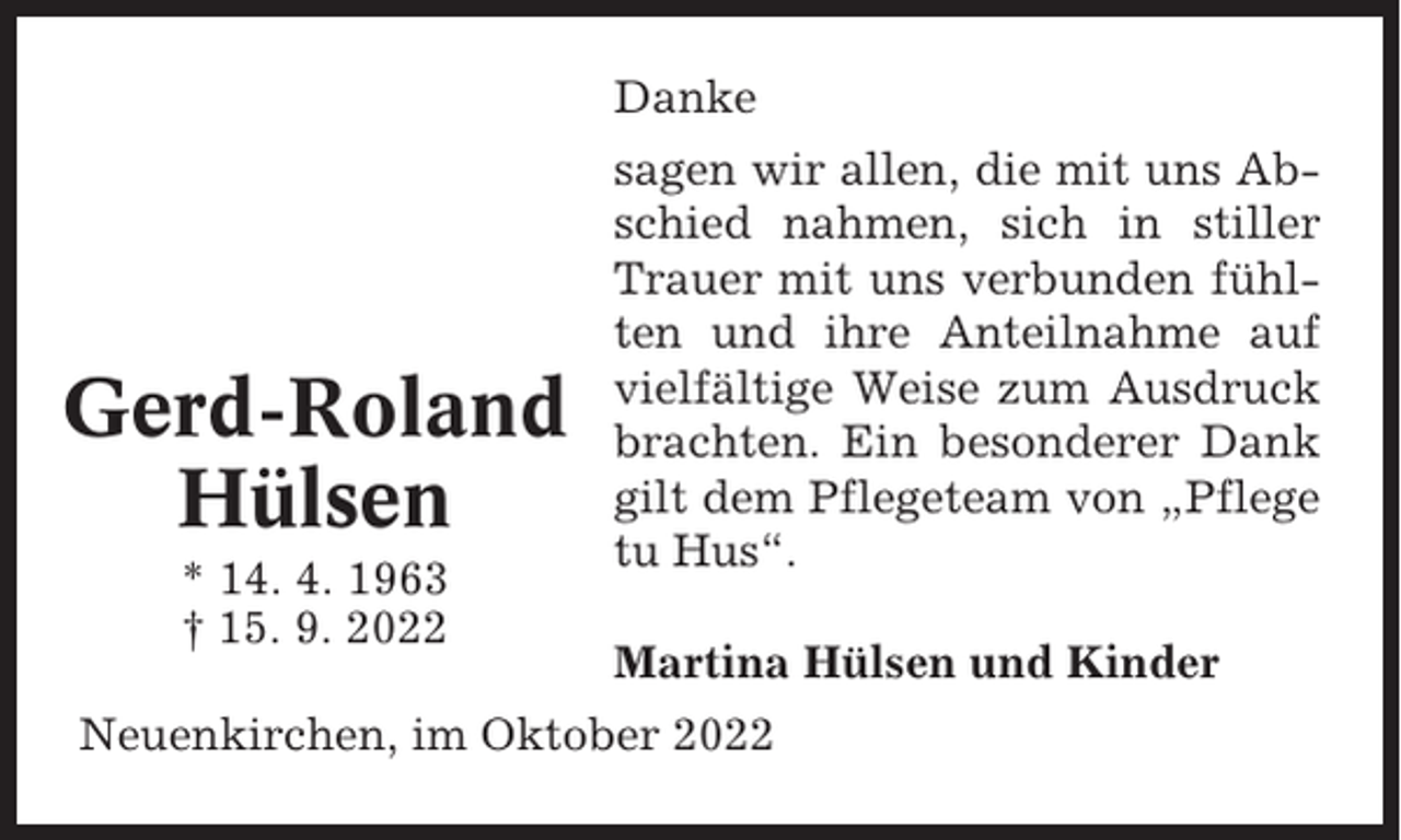 <p>Danke</p><p>Gerd-Roland<br />Hülsen<br />* 14. 4. 1963<br />† 15. 9. 2022</p><p>sagen wir allen, die mit uns Abschied nahmen, sich in stiller<br />Trauer mit uns verbunden fühlten und ihre Anteilnahme auf<br />vielfältige Weise zum Ausdruck<br />brachten. Ein besonderer Dank<br />gilt dem Pflegeteam von „Pflege<br />tu Hus“.<br />Martina Hülsen und Kinder</p><p>Neuenkirchen, im Oktober 2022</p>