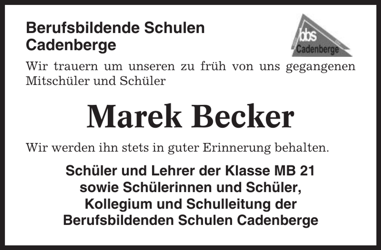 <p>Berufsbildende Schulen<br />Cadenberge<br />Wir trauern um unseren zu früh von uns gegangenen<br />Mitschüler und Schüler</p><p>Marek Becker<br />Wir werden ihn stets in guter Erinnerung behalten.</p><p>Schüler und Lehrer der Klasse MB 21<br />sowie Schülerinnen und Schüler,<br />Kollegium und Schulleitung der<br />Berufsbildenden Schulen Cadenberge</p>