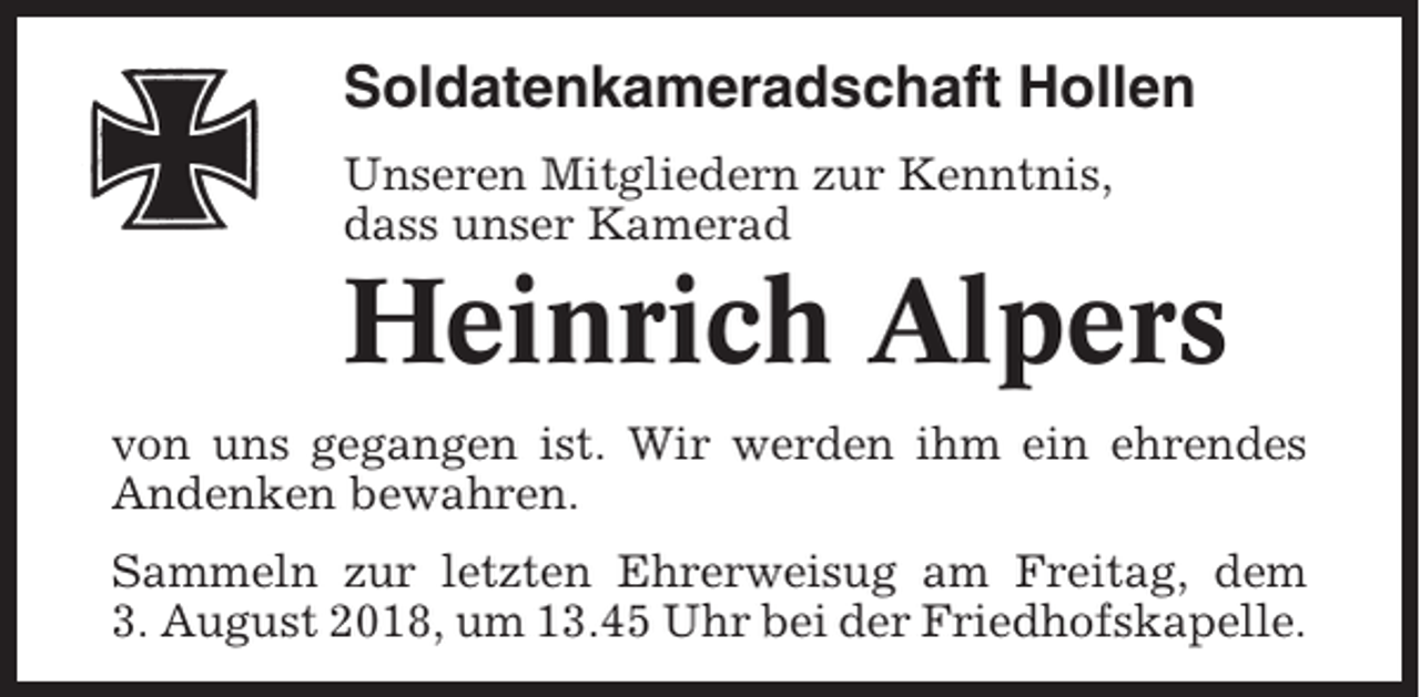 <p>Soldatenkameradschaft Hollen<br />Unseren Mitgliedern zur Kenntnis,<br />dass unser Kamerad</p><p>Heinrich Alpers<br />von uns gegangen ist. Wir werden ihm ein ehrendes<br />Andenken bewahren.<br />Sammeln zur letzten Ehrerweisug am Freitag, dem<br />3. August 2018, um 13.45 Uhr bei der Friedhofskapelle.</p>