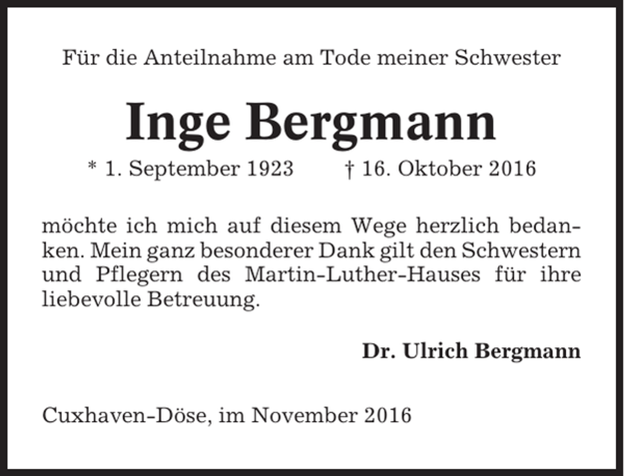 <p>Für die Anteilnahme am Tode meiner Schwester</p><p>Inge Bergmann<br />* 1. September 1923</p><p>† 16. Oktober 2016</p><p>möchte ich mich auf diesem Wege herzlich bedanken. Mein ganz besonderer Dank gilt den Schwestern<br />und Pflegern des Martin-Luther-Hauses für ihre<br />liebevolle Betreuung.<br />Dr. Ulrich Bergmann<br />Cuxhaven-Döse, im November 2016</p>