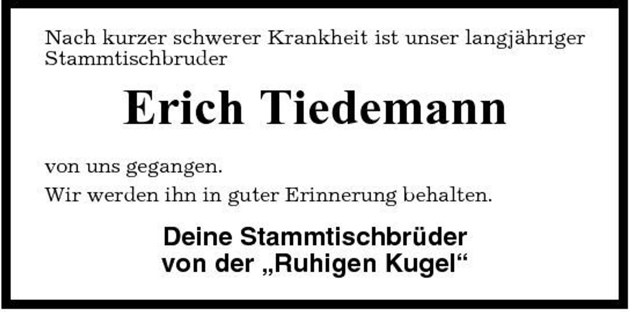 <p>Nach kurzer schwerer Krankheit ist unser langjähriger Stammtischbruder</p><p>Erich Tiedemann<br />von uns gegangen. Wir werden ihn in guter Erinnerung behalten.</p><p>Deine Stammtischbrüder von der „Ruhigen Kugel“</p>