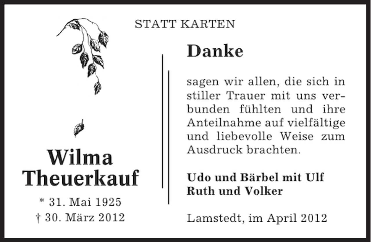 <p>STATT KARTEN</p><p>Danke</p><p>Wilma<br />Theuerkauf<br />* 31. Mai 1925<br />† 30. März 2012</p><p>sagen wir allen, die sich in<br />stiller Trauer mit uns verbunden fühlten und ihre<br />Anteilnahme auf vielfältige<br />und liebevolle Weise zum<br />Ausdruck brachten.<br />Udo und Bärbel mit Ulf<br />Ruth und Volker<br />Lamstedt, im April 2012</p>