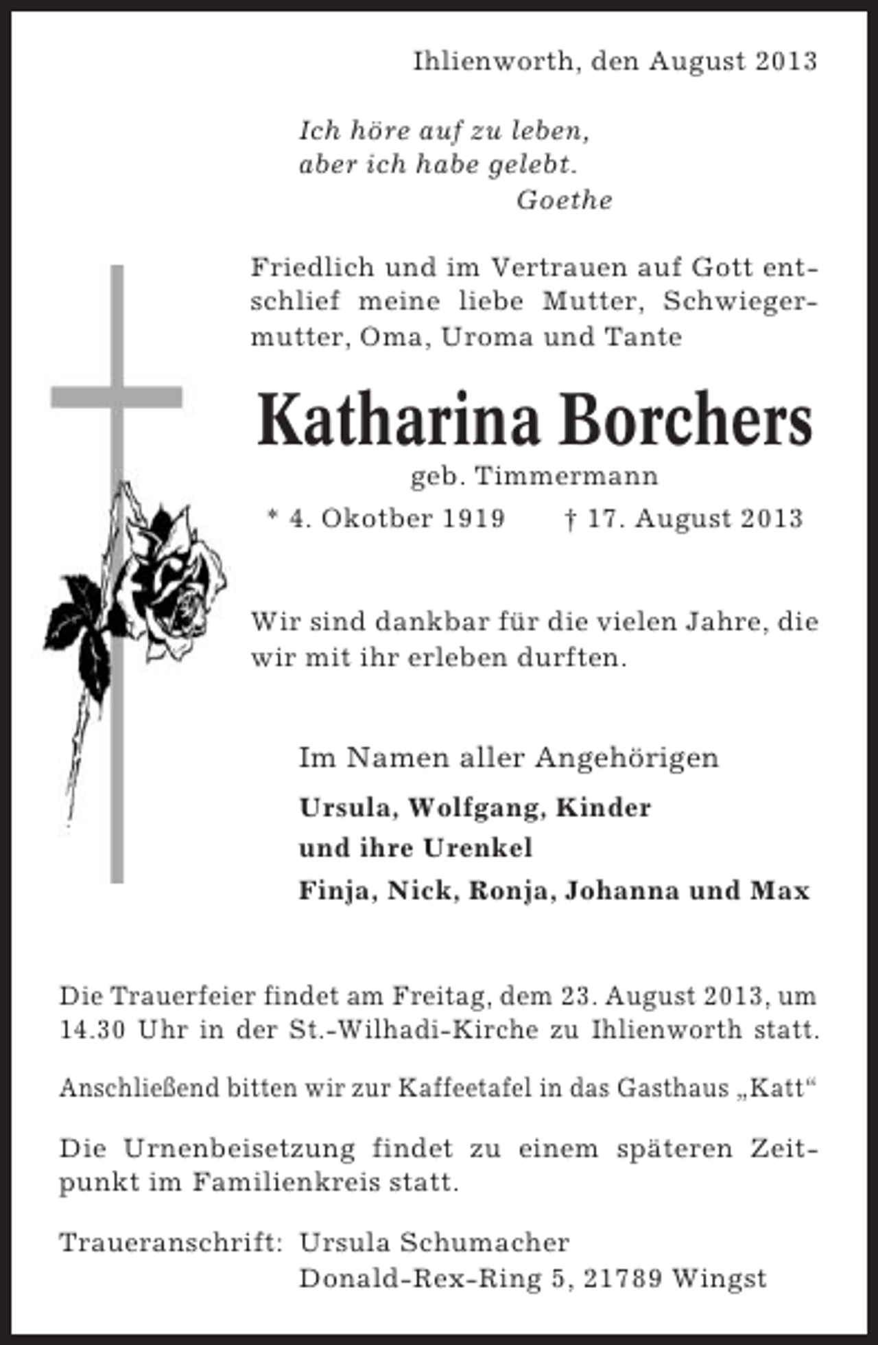 <p>Ihlienworth, den August 2013<br />Ich höre auf zu leben,<br />aber ich habe gelebt.<br />Goethe<br />Friedlich und im Vertrauen auf Gott entschlief meine liebe Mutter, Schwiegermutter, Oma, Uroma und Tante</p><p>Katharina Borchers<br />geb. Timmermann<br />* 4. Okotber 1919<br />† 17. August 2013</p><p>Wir sind dankbar für die vielen Jahre, die<br />wir mit ihr erleben durften.</p><p>Im Namen aller Angehörigen<br />Ursula, Wolfgang, Kinder<br />und ihre Urenkel<br />Finja, Nick, Ronja, Johanna und Max</p><p>Die Trauerfeier findet am Freitag, dem 23. August 2013, um<br />14.30 Uhr in der St.-Wilhadi-Kirche zu Ihlienworth statt.<br />Anschließend bitten wir zur Kaffeetafel in das Gasthaus „Katt“<br />Die Urnenbeisetzung findet zu einem späteren Zeitpunkt im Familienkreis statt.<br />Traueranschrift: Ursula Schumacher<br />Donald-Rex-Ring 5, 21789 Wingst</p>