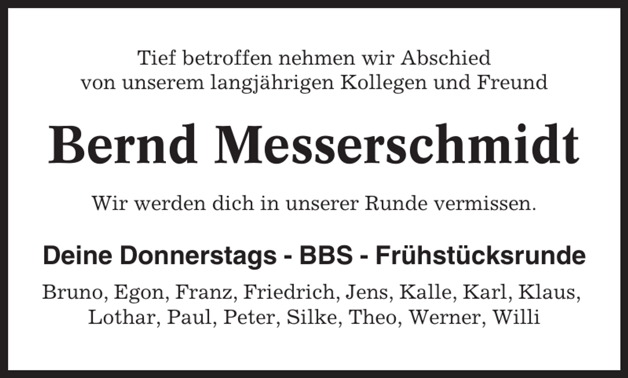 <p>Tief betroffen nehmen wir Abschied<br />von unserem langjährigen Kollegen und Freund</p><p>Bernd Messerschmidt<br />Wir werden dich in unserer Runde vermissen.</p><p>Deine Donnerstags - BBS - Frühstücksrunde<br />Bruno, Egon, Franz, Friedrich, Jens, Kalle, Karl, Klaus,<br />Lothar, Paul, Peter, Silke, Theo, Werner, Willi</p>
