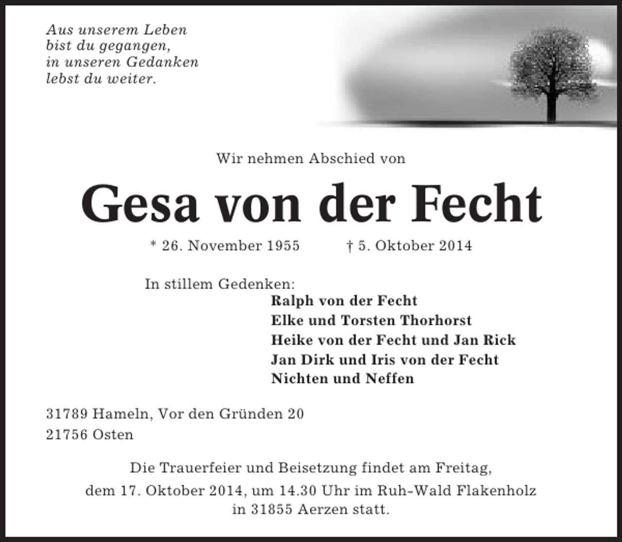 <p>Aus unserem Leben<br />bist du gegangen,<br />in unseren Gedanken<br />lebst du weiter.</p><p>Wir nehmen Abschied von</p><p>Gesa von der Fecht<br />* 26. November 1955</p><p>† 5. Oktober 2014</p><p>In stillem Gedenken:<br />Ralph von der Fecht<br />Elke und Torsten Thorhorst<br />Heike von der Fecht und Jan Rick<br />Jan Dirk und Iris von der Fecht<br />Nichten und Neffen<br />31789 Hameln, Vor den Gründen 20<br />21756 Osten<br />Die Trauerfeier und Beisetzung findet am Freitag,<br />dem 17. Oktober 2014, um 14.30 Uhr im Ruh-Wald Flakenholz<br />in 31855 Aerzen statt.</p>