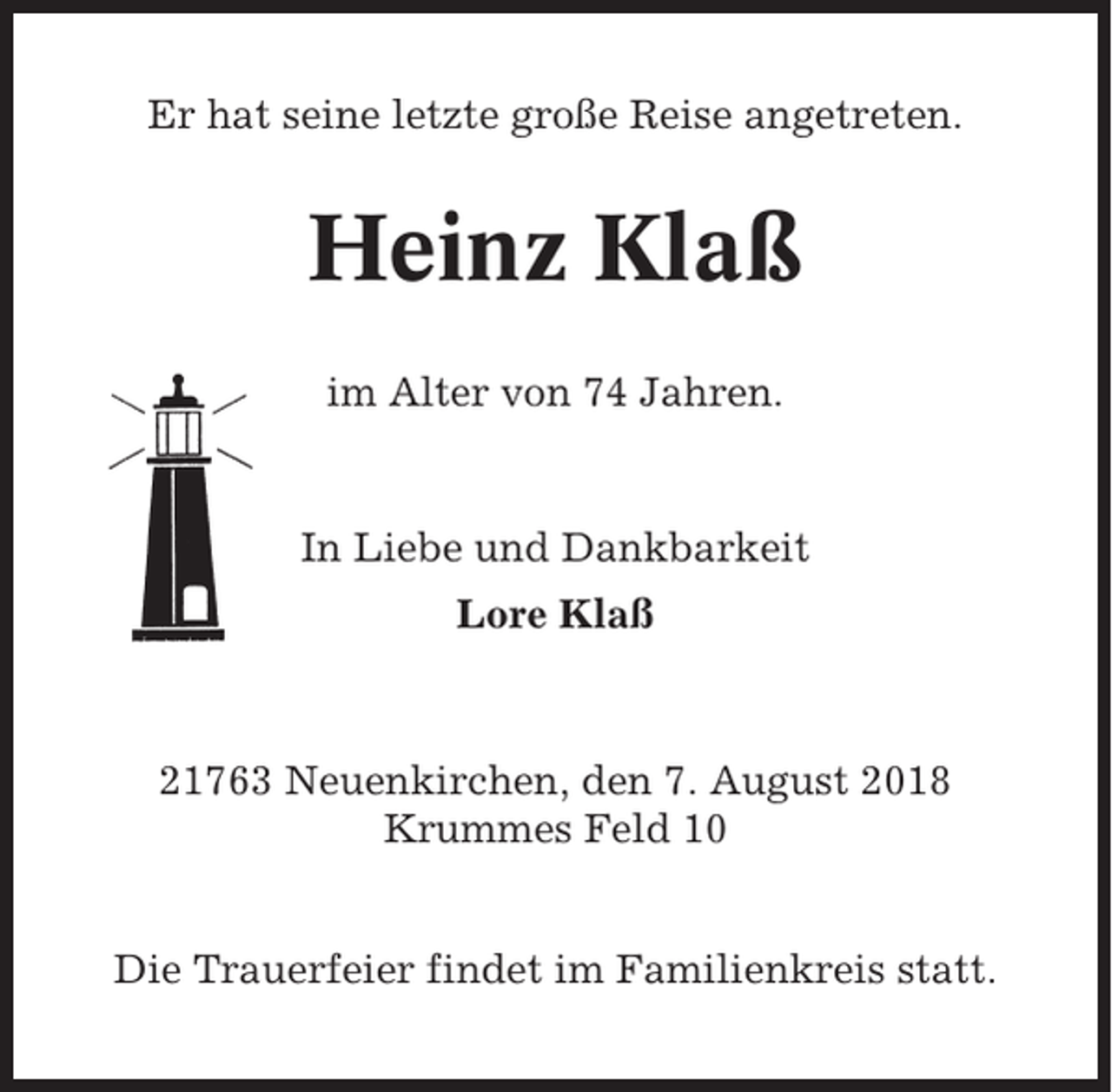 <p>Er hat seine letzte große Reise angetreten.</p><p>Heinz Klaß<br />im Alter von 74 Jahren.</p><p>In Liebe und Dankbarkeit<br />Lore Klaß</p><p>21763 Neuenkirchen, den 7. August 2018<br />Krummes Feld 10<br />Die Trauerfeier findet im Familienkreis statt.</p>