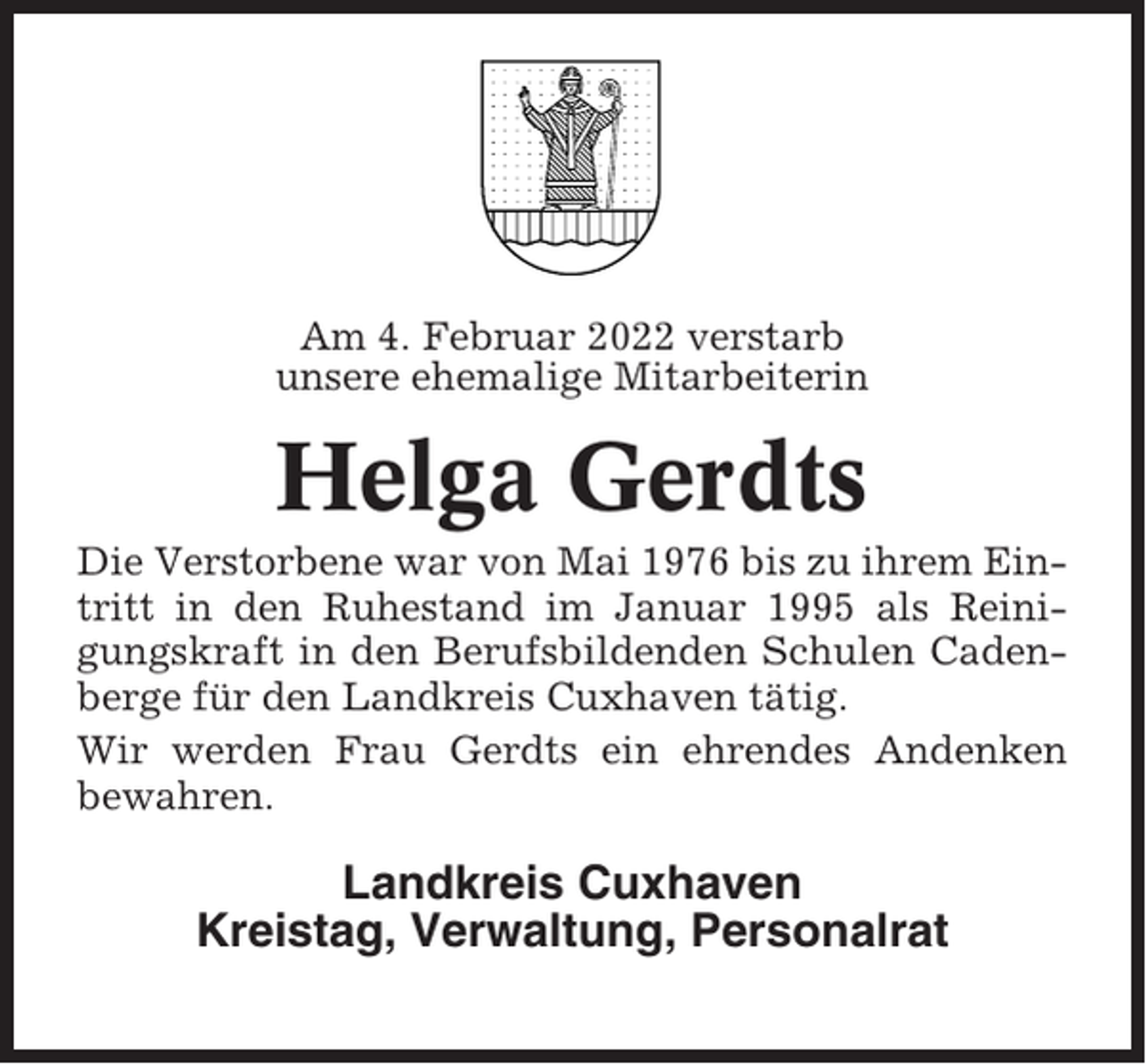 <p>Am 4. Februar 2022 verstarb<br />unsere ehemalige Mitarbeiterin</p><p>Helga Gerdts<br />Die Verstorbene war von Mai 1976 bis zu ihrem Eintritt in den Ruhestand im Januar 1995 als Reinigungskraft in den Berufsbildenden Schulen Cadenberge für den Landkreis Cuxhaven tätig.<br />Wir werden Frau Gerdts ein ehrendes Andenken<br />bewahren.</p><p>Landkreis Cuxhaven<br />Kreistag, Verwaltung, Personalrat</p>