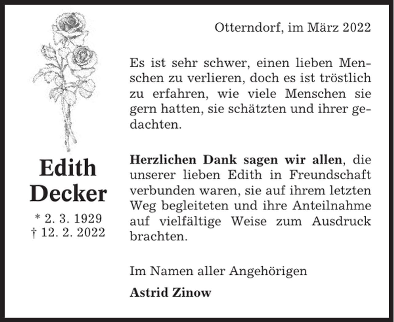 <p>Otterndorf, im März 2022<br />Es ist sehr schwer, einen lieben Menschen zu verlieren, doch es ist tröstlich<br />zu erfahren, wie viele Menschen sie<br />gern hatten, sie schätzten und ihrer gedachten.</p><p>Edith<br />Decker<br />* 2. 3. 1929<br />† 12. 2. 2022</p><p>Herzlichen Dank sagen wir allen, die<br />unserer lieben Edith in Freundschaft<br />verbunden waren, sie auf ihrem letzten<br />Weg begleiteten und ihre Anteilnahme<br />auf vielfältige Weise zum Ausdruck<br />brachten.<br />Im Namen aller Angehörigen<br />Astrid Zinow</p>