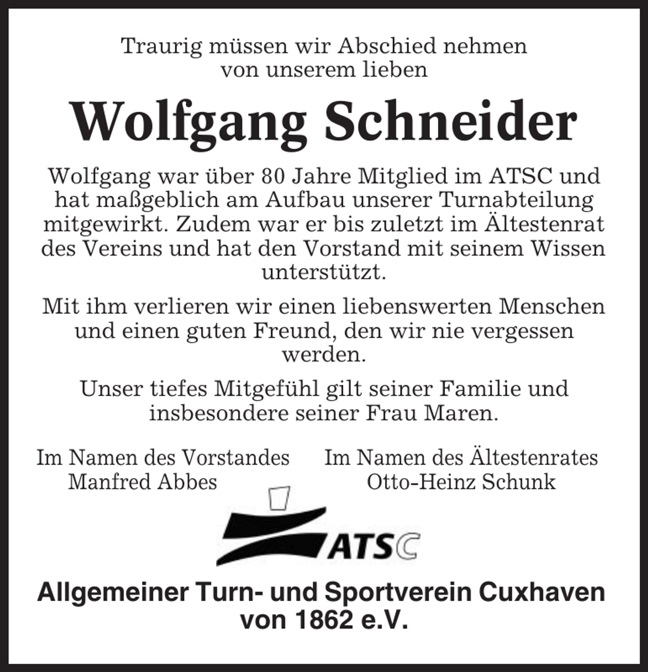 <p>Traurig müssen wir Abschied nehmen<br />von unserem lieben</p><p>Wolfgang Schneider<br />Wolfgang war über 80 Jahre Mitglied im ATSC und<br />hat maßgeblich am Aufbau unserer Turnabteilung<br />mitgewirkt. Zudem war er bis zuletzt im Ältestenrat<br />des Vereins und hat den Vorstand mit seinem Wissen<br />unterstützt.<br />Mit ihm verlieren wir einen liebenswerten Menschen<br />und einen guten Freund, den wir nie vergessen<br />werden.<br />Unser tiefes Mitgefühl gilt seiner Familie und<br />insbesondere seiner Frau Maren.<br />Im Namen des Vorstandes<br />Manfred Abbes</p><p>Im Namen des Ältestenrates<br />Otto-Heinz Schunk</p><p>Allgemeiner Turn- und Sportverein Cuxhaven<br />von 1862 e.V.</p>