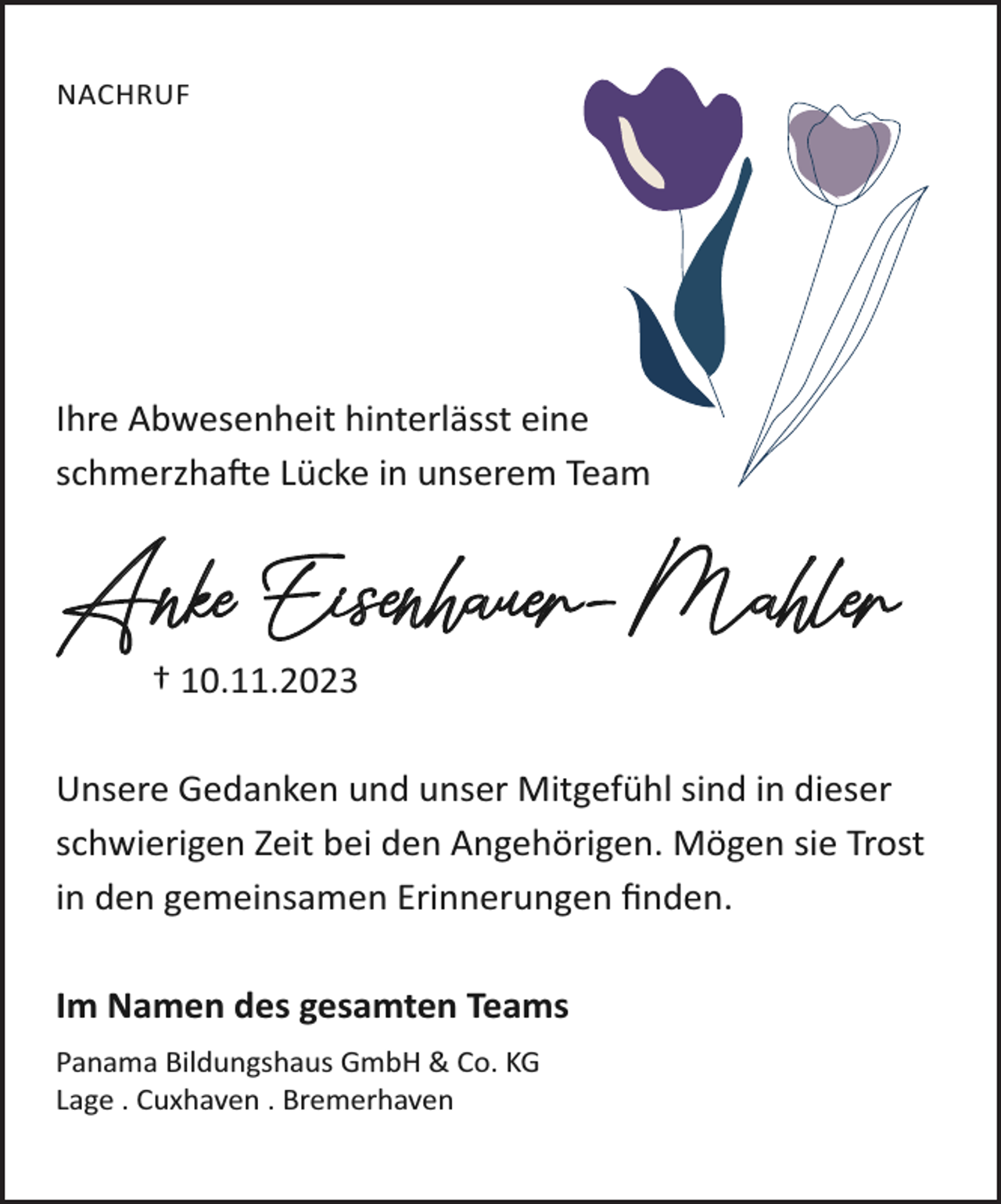 <p>NACHRUF</p><p>Ihre Abwesenheit hinterlässt eine<br />schmerzhafte Lücke in unserem Team</p><p>Anke Eisenhauer-Mahler<br />† 10.11.2023</p><p>Unsere Gedanken und unser Mitgefühl sind in dieser<br />schwierigen Zeit bei den Angehörigen. Mögen sie Trost<br />in den gemeinsamen Erinnerungen ﬁnden.<br />Im Namen des gesamten Teams<br />Panama Bildungshaus GmbH &amp; Co. KG<br />Lage . Cuxhaven . Bremerhaven</p>