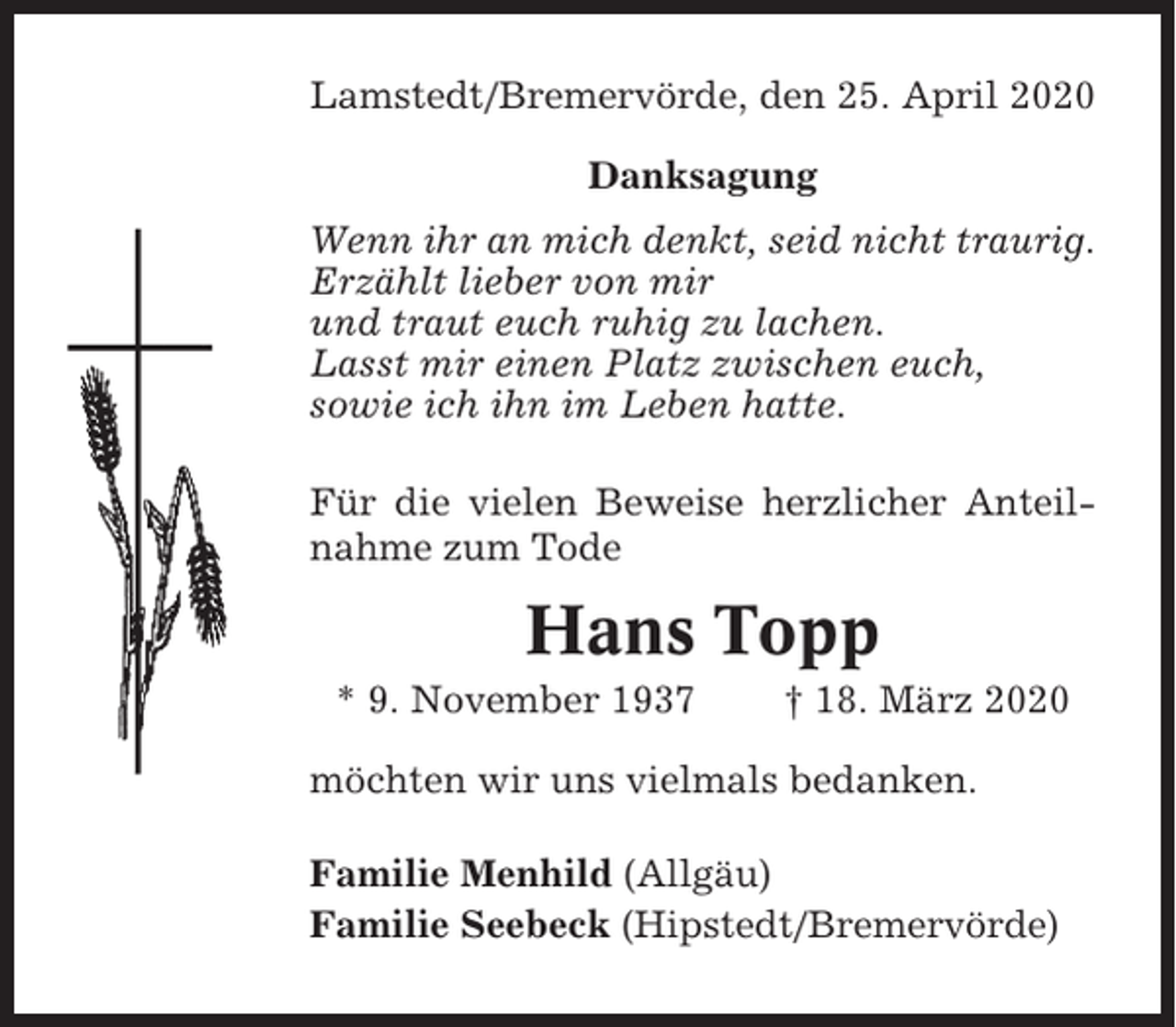 <p>Lamstedt/Bremervörde, den 25. April 2020<br />Danksagung<br />Wenn ihr an mich denkt, seid nicht traurig.<br />Erzählt lieber von mir<br />und traut euch ruhig zu lachen.<br />Lasst mir einen Platz zwischen euch,<br />sowie ich ihn im Leben hatte.<br />Für die vielen Beweise herzlicher Anteilnahme zum Tode</p><p>Hans Topp<br />* 9. November 1937</p><p>† 18. März 2020</p><p>möchten wir uns vielmals bedanken.<br />Familie Menhild (Allgäu)<br />Familie Seebeck (Hipstedt/Bremervörde)</p>
