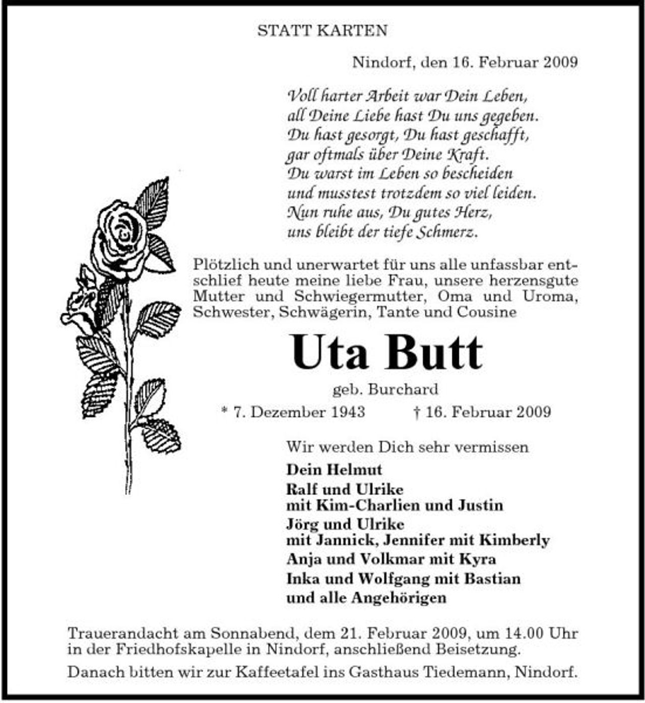 <p>STATT KARTEN Nindorf, den 16. Februar 2009</p><p>Voll harter Arbeit war Dein Leben, all Deine Liebe hast Du uns gegeben. Du hast gesorgt, Du hast geschafft, gar oftmals über Deine Kraft. Du warst im Leben so bescheiden und musstest trotzdem so viel leiden. Nun ruhe aus, Du gutes Herz, uns bleibt der tiefe Schmerz.<br />Plötzlich und unerwartet für uns alle unfassbar entschlief heute meine liebe Frau, unsere herzensgute Mutter und Schwiegermutter, Oma und Uroma, Schwester, Schwägerin, Tante und Cousine</p><p>Uta Butt<br />geb. Burchard * 7. Dezember 1943 † 16. Februar 2009 Wir werden Dich sehr vermissen Dein Helmut Ralf und Ulrike mit Kim-Charlien und Justin Jörg und Ulrike mit Jannick, Jennifer mit Kimberly Anja und Volkmar mit Kyra Inka und Wolfgang mit Bastian und alle Angehörigen Trauerandacht am Sonnabend, dem 21. Februar 2009, um 14.00 Uhr in der Friedhofskapelle in Nindorf, anschließend Beisetzung. Danach bitten wir zur Kaffeetafel ins Gasthaus Tiedemann, Nindorf.</p>