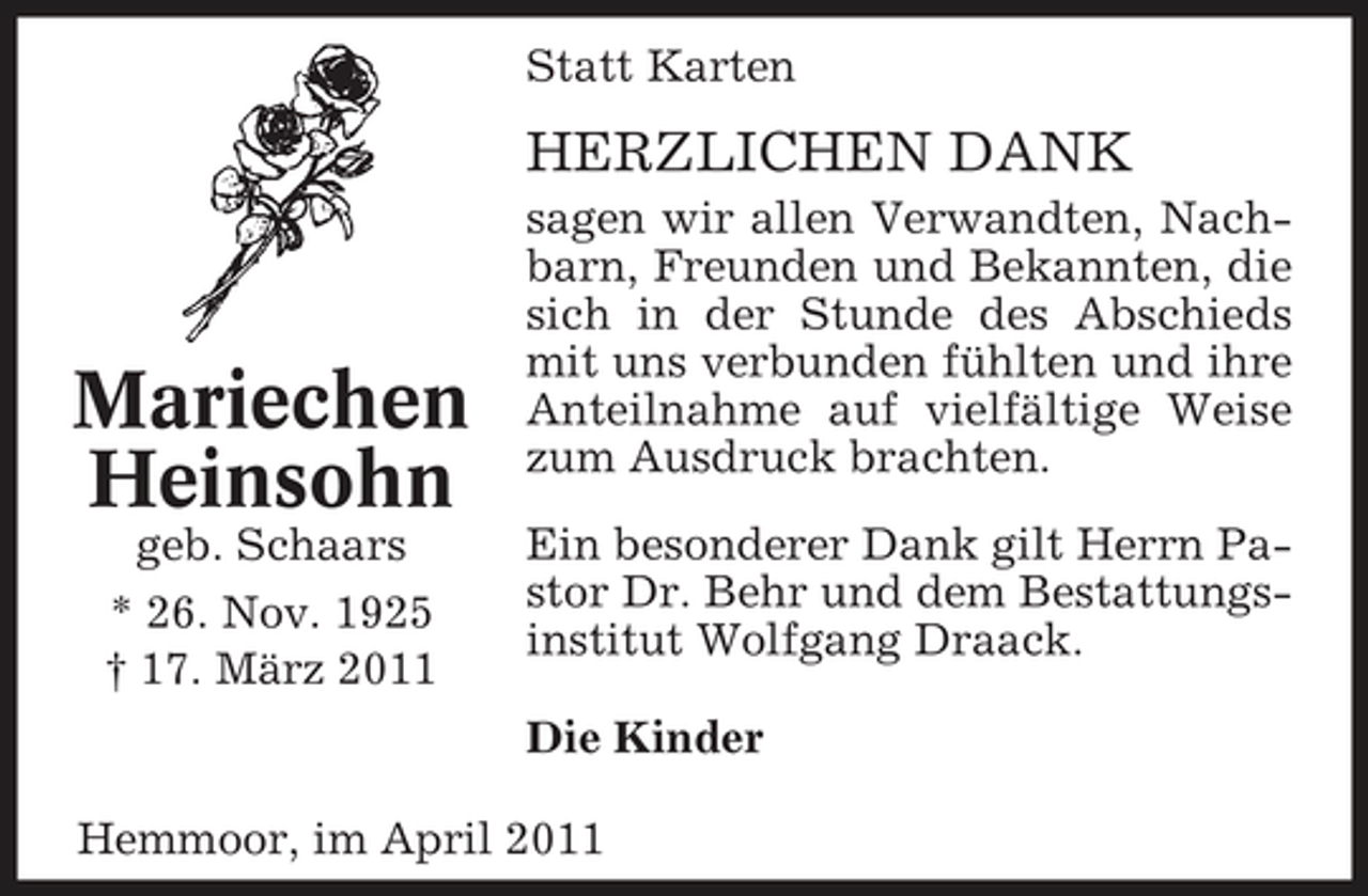 <p>Statt Karten</p><p>HERZLICHEN DANK<br />sagen wir allen Verwandten, Nachbarn, Freunden und Bekannten, die sich in der Stunde des Abschieds mit uns verbunden fühlten und ihre Anteilnahme auf vielfältige Weise zum Ausdruck brachten. Ein besonderer Dank gilt Herrn Pastor Dr. Behr und dem Bestattungsinstitut Wolfgang Draack. Die Kinder Hemmoor, im April 2011</p><p>Mariechen Heinsohn<br />geb. Schaars * 26. Nov. 1925 † 17. März 2011</p>