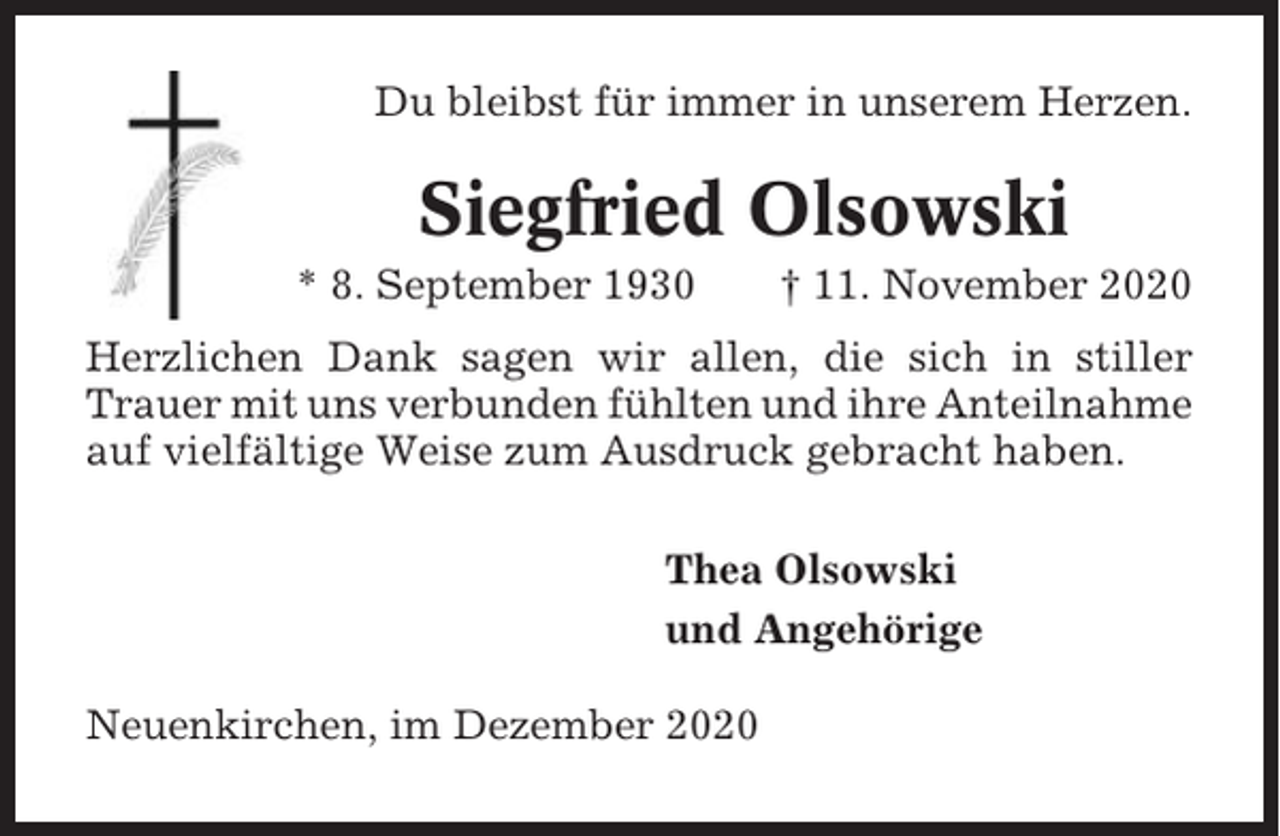 <p>Du bleibst für immer in unserem Herzen.</p><p>Siegfried Olsowski<br />* 8. September 1930</p><p>† 11. November 2020</p><p>Herzlichen Dank sagen wir allen, die sich in stiller<br />Trauer mit uns verbunden fühlten und ihre Anteilnahme<br />auf vielfältige Weise zum Ausdruck gebracht haben.<br />Thea Olsowski<br />und Angehörige<br />Neuenkirchen, im Dezember 2020</p>