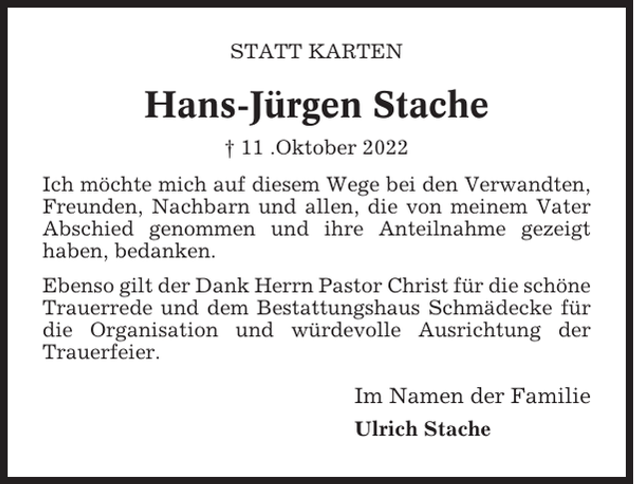 <p>STATT KARTEN</p><p>Hans-Jürgen Stache<br />† 11 .Oktober 2022<br />Ich möchte mich auf diesem Wege bei den Verwandten,<br />Freunden, Nachbarn und allen, die von meinem Vater<br />Abschied genommen und ihre Anteilnahme gezeigt<br />haben, bedanken.<br />Ebenso gilt der Dank Herrn Pastor Christ für die schöne<br />Trauerrede und dem Bestattungshaus Schmädecke für<br />die Organisation und würdevolle Ausrichtung der<br />Trauerfeier.</p><p>Im Namen der Familie<br />Ulrich Stache</p>
