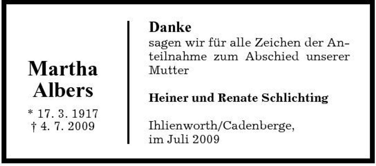 <p>Danke</p><p>Martha Albers<br />* 17. 3. 1917 † 4. 7. 2009</p><p>sagen wir für alle Zeichen der Anteilnahme zum Abschied unserer Mutter Heiner und Renate Schlichting Ihlienworth/Cadenberge, im Juli 2009</p>