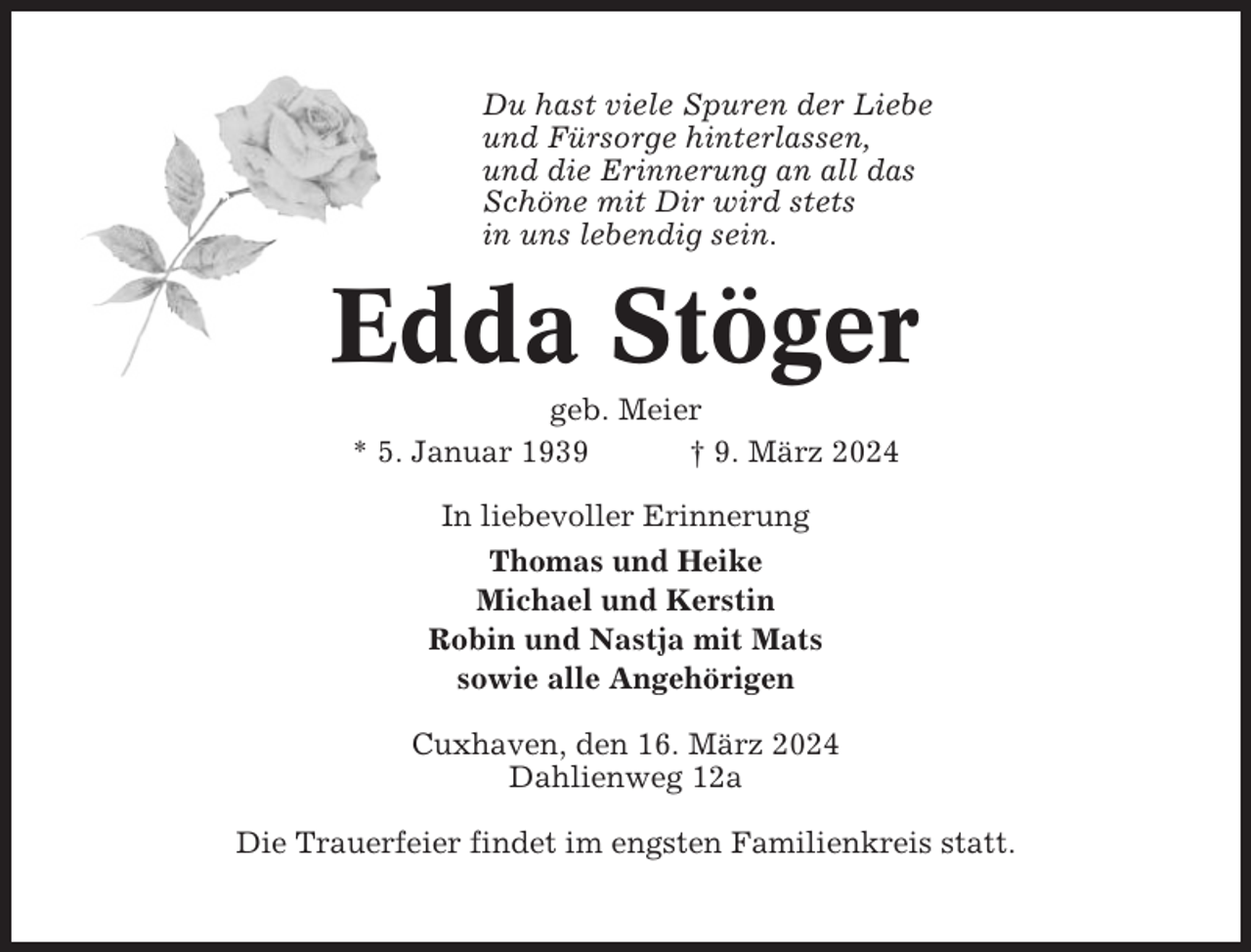 <p>Du hast viele Spuren der Liebe<br />und Fürsorge hinterlassen,<br />und die Erinnerung an all das<br />Schöne mit Dir wird stets<br />in uns lebendig sein.</p><p>Edda Stöger<br />geb. Meier<br />* 5. Januar 1939<br />† 9. März 2024<br />In liebevoller Erinnerung<br />Thomas und Heike<br />Michael und Kerstin<br />Robin und Nastja mit Mats<br />sowie alle Angehörigen<br />Cuxhaven, den 16. März 2024<br />Dahlienweg 12a<br />Die Trauerfeier findet im engsten Familienkreis statt.</p>