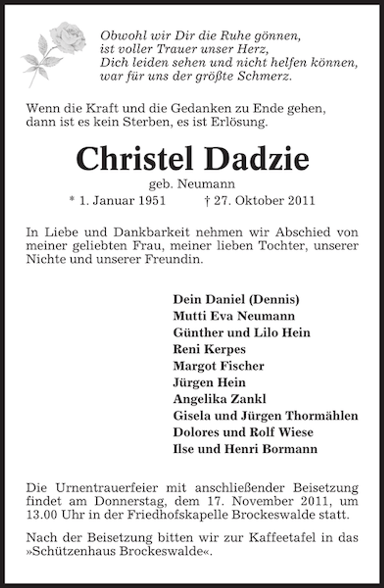 <p>Obwohl wir Dir die Ruhe gönnen,<br />ist voller Trauer unser Herz,<br />Dich leiden sehen und nicht helfen können,<br />war für uns der größte Schmerz.<br />Wenn die Kraft und die Gedanken zu Ende gehen,<br />dann ist es kein Sterben, es ist Erlösung.</p><p>Christel Dadzie<br />geb. Neumann<br />* 1. Januar 1951<br />† 27. Oktober 2011<br />In Liebe und Dankbarkeit nehmen wir Abschied von<br />meiner geliebten Frau, meiner lieben Tochter, unserer<br />Nichte und unserer Freundin.<br />Dein Daniel (Dennis)<br />Mutti Eva Neumann<br />Günther und Lilo Hein<br />Reni Kerpes<br />Margot Fischer<br />Jürgen Hein<br />Angelika Zankl<br />Gisela und Jürgen Thormählen<br />Dolores und Rolf Wiese<br />Ilse und Henri Bormann<br />Die Urnentrauerfeier mit anschließender Beisetzung<br />findet am Donnerstag, dem 17. November 2011, um<br />13.00 Uhr in der Friedhofskapelle Brockeswalde statt.<br />Nach der Beisetzung bitten wir zur Kaffeetafel in das<br />»Schützenhaus Brockeswalde«.</p>