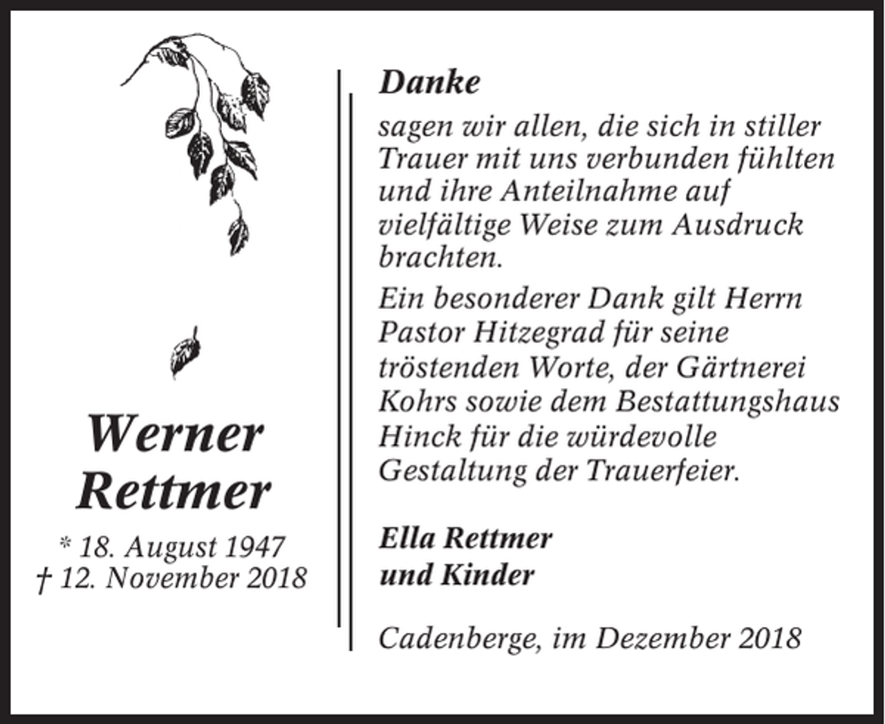 <p>Danke</p><p>Werner<br />Rettmer<br />* 18. August 1947<br />† 12. November 2018</p><p>sagen wir allen, die sich in stiller<br />Trauer mit uns verbunden fühlten<br />und ihre Anteilnahme auf<br />vielfältige Weise zum Ausdruck<br />brachten.<br />Ein besonderer Dank gilt Herrn<br />Pastor Hitzegrad für seine<br />tröstenden Worte, der Gärtnerei<br />Kohrs sowie dem Bestattungshaus<br />Hinck für die würdevolle<br />Gestaltung der Trauerfeier.<br />Ella Rettmer<br />und Kinder<br />Cadenberge, im Dezember 2018</p>