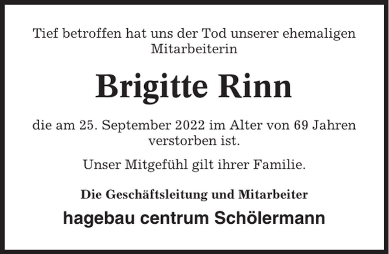 <p>Tief betroffen hat uns der Tod unserer ehemaligen<br />Mitarbeiterin</p><p>Brigitte Rinn<br />die am 25. September 2022 im Alter von 69 Jahren<br />verstorben ist.<br />Unser Mitgefühl gilt ihrer Familie.<br />Die Geschäftsleitung und Mitarbeiter</p><p>hagebau centrum Schölermann</p>