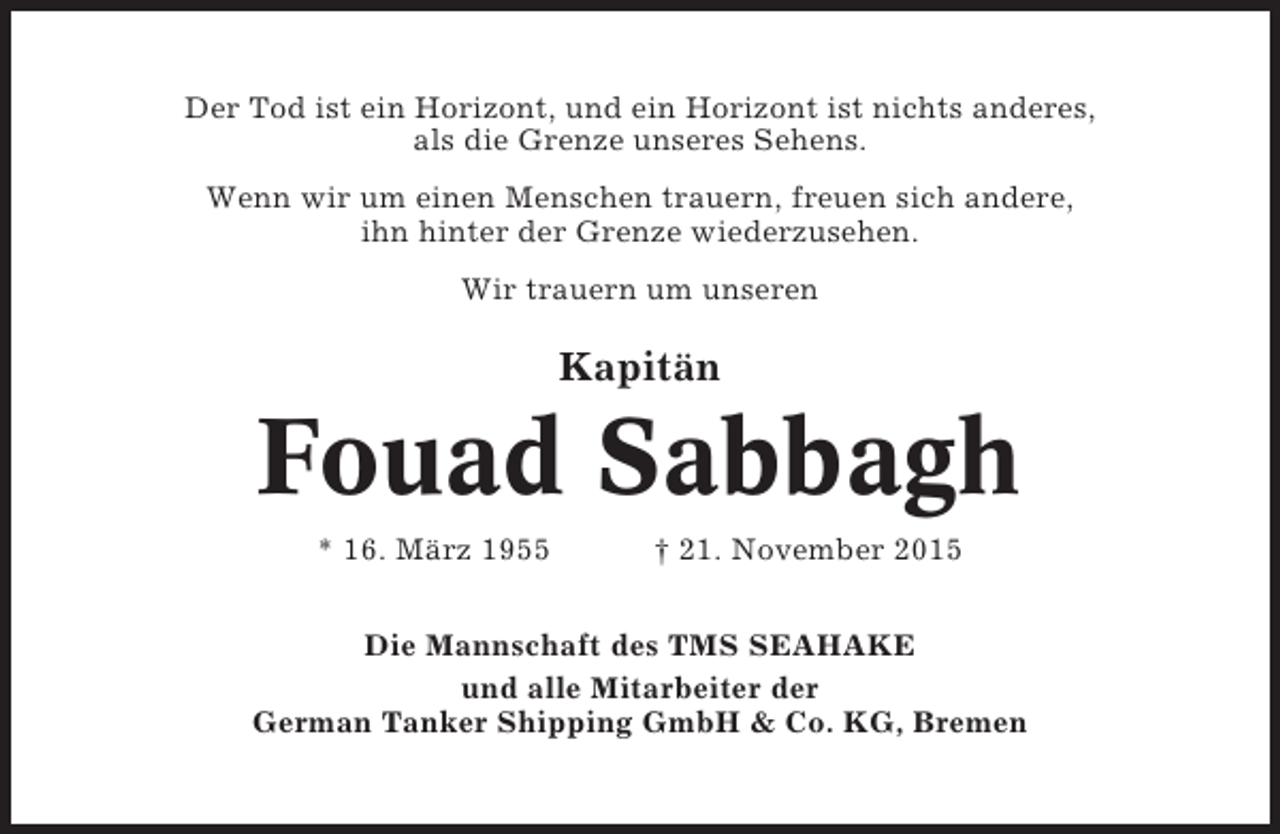 <p>Der Tod ist ein Horizont, und ein Horizont ist nichts anderes,<br />als die Grenze unseres Sehens.<br />Wenn wir um einen Menschen trauern, freuen sich andere,<br />ihn hinter der Grenze wiederzusehen.<br />Wir trauern um unseren</p><p>Kapitän</p><p>Fouad Sabbagh<br />* 16. März 1955</p><p>† 21. November 2015</p><p>Die Mannschaft des TMS SEAHAKE<br />und alle Mitarbeiter der<br />German Tanker Shipping GmbH &amp; Co. KG, Bremen</p>
