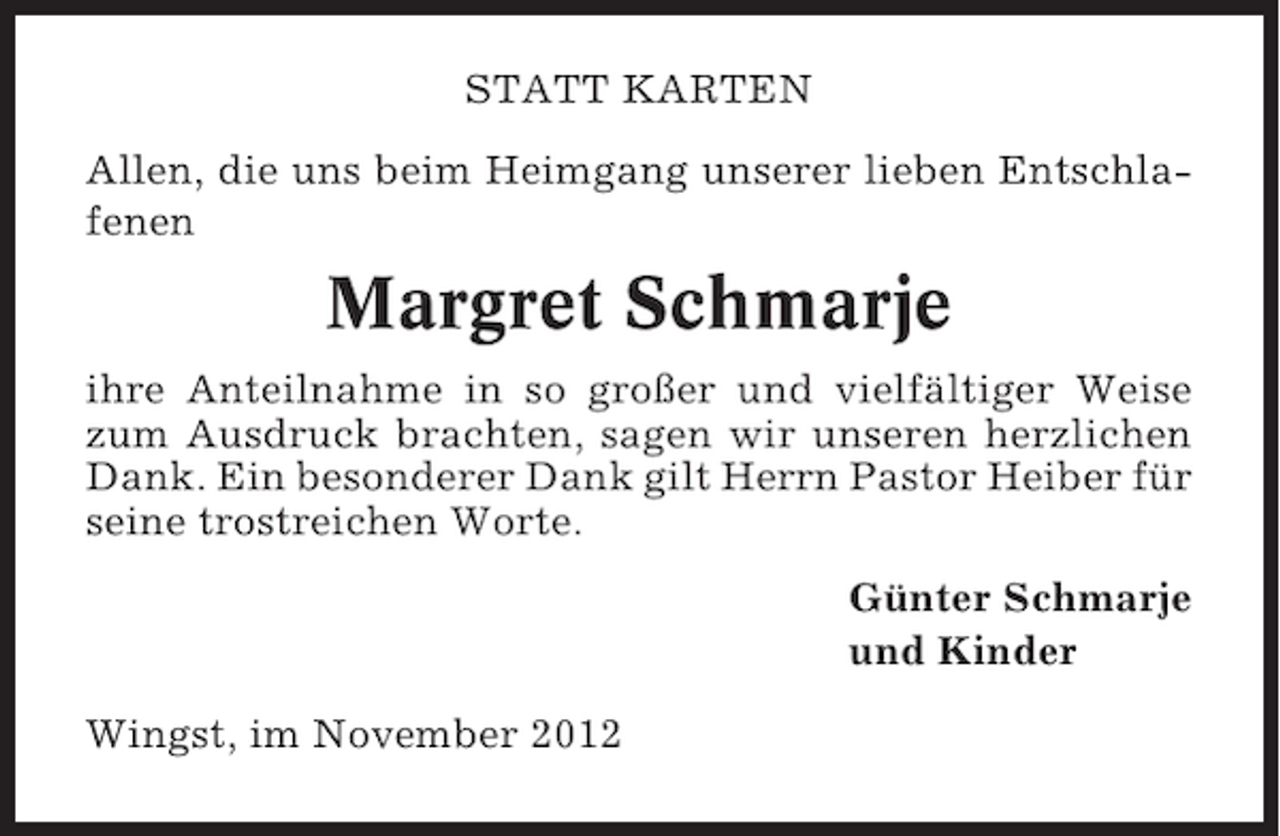 <p>STATT KARTEN<br />Allen, die uns beim Heimgang unserer lieben Entschlafenen</p><p>Margret Schmarje<br />ihre Anteilnahme in so großer und vielfältiger Weise<br />zum Ausdruck brachten, sagen wir unseren herzlichen<br />Dank. Ein besonderer Dank gilt Herrn Pastor Heiber für<br />seine trostreichen Worte.<br />Günter Schmarje<br />und Kinder<br />Wingst, im November 2012</p>