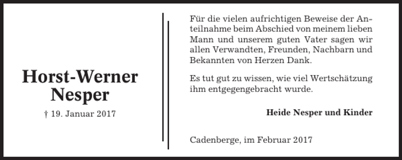 <p>Für die vielen aufrichtigen Beweise der Anteilnahme beim Abschied von meinem lieben<br />Mann und unserem guten Vater sagen wir<br />allen Verwandten, Freunden, Nachbarn und<br />Bekannten von Herzen Dank.</p><p>Horst-Werner<br />Nesper<br />† 19. Januar 2017</p><p>Es tut gut zu wissen, wie viel Wertschätzung<br />ihm entgegengebracht wurde.<br />Heide Nesper und Kinder<br />Cadenberge, im Februar 2017</p>