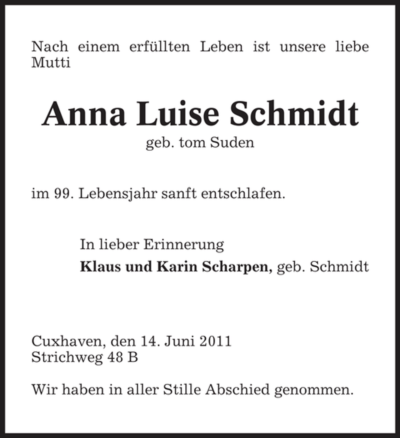<p>Nach einem erfüllten Leben ist unsere liebe Mutti</p><p>Anna Luise Schmidt<br />geb. tom Suden im 99. Lebensjahr sanft entschlafen. In lieber Erinnerung Klaus und Karin Scharpen, geb. Schmidt</p><p>Cuxhaven, den 14. Juni 2011 Strichweg 48 B Wir haben in aller Stille Abschied genommen.</p>