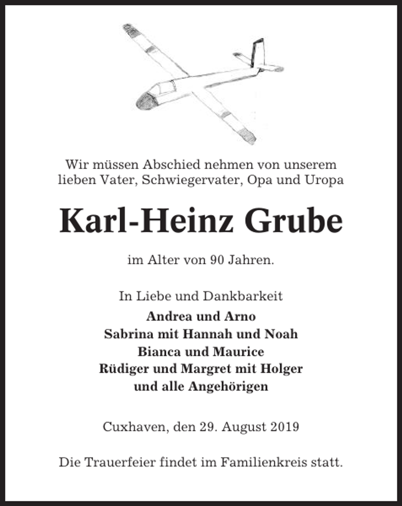 <p>Wir müssen Abschied nehmen von unserem<br />lieben Vater, Schwiegervater, Opa und Uropa</p><p>Karl-Heinz Grube<br />im Alter von 90 Jahren.<br />In Liebe und Dankbarkeit<br />Andrea und Arno<br />Sabrina mit Hannah und Noah<br />Bianca und Maurice<br />Rüdiger und Margret mit Holger<br />und alle Angehörigen<br />Cuxhaven, den 29. August 2019<br />Die Trauerfeier findet im Familienkreis statt.</p>