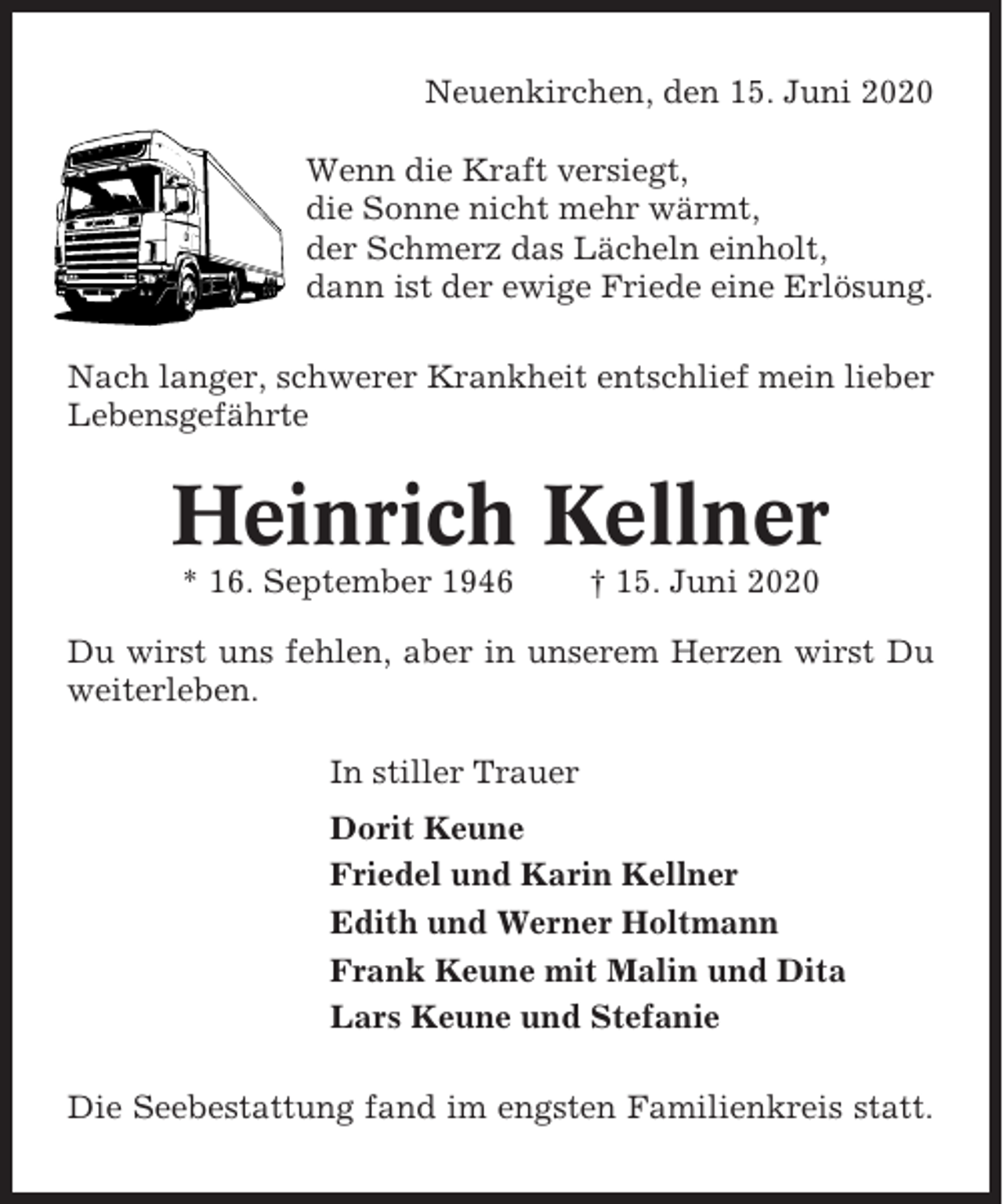 <p>Neuenkirchen, den 15. Juni 2020<br />Wenn die Kraft versiegt,<br />die Sonne nicht mehr wärmt,<br />der Schmerz das Lächeln einholt,<br />dann ist der ewige Friede eine Erlösung.<br />Nach langer, schwerer Krankheit entschlief mein lieber<br />Lebensgefährte</p><p>Heinrich Kellner<br />* 16. September 1946</p><p>† 15. Juni 2020</p><p>Du wirst uns fehlen, aber in unserem Herzen wirst Du<br />weiterleben.<br />In stiller Trauer<br />Dorit Keune<br />Friedel und Karin Kellner<br />Edith und Werner Holtmann<br />Frank Keune mit Malin und Dita<br />Lars Keune und Stefanie<br />Die Seebestattung fand im engsten Familienkreis statt.</p>